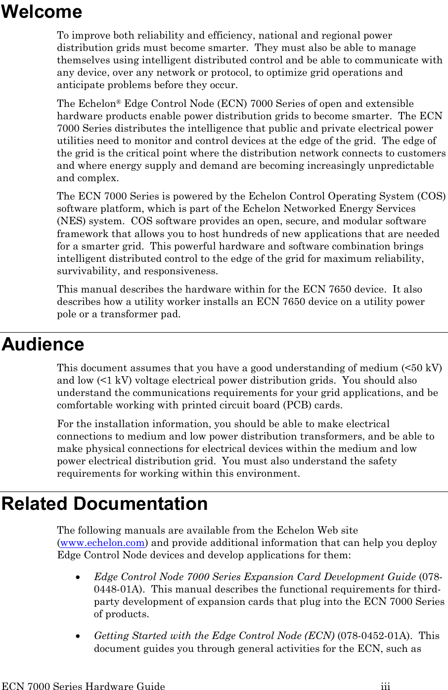 ECN 7000 Series Hardware Guide        iii Welcome To improve both reliability and efficiency, national and regional power distribution grids must become smarter.  They must also be able to manage themselves using intelligent distributed control and be able to communicate with any device, over any network or protocol, to optimize grid operations and anticipate problems before they occur. The Echelon® Edge Control Node (ECN) 7000 Series of open and extensible hardware products enable power distribution grids to become smarter.  The ECN 7000 Series distributes the intelligence that public and private electrical power utilities need to monitor and control devices at the edge of the grid.  The edge of the grid is the critical point where the distribution network connects to customers and where energy supply and demand are becoming increasingly unpredictable and complex. The ECN 7000 Series is powered by the Echelon Control Operating System (COS) software platform, which is part of the Echelon Networked Energy Services (NES) system.  COS software provides an open, secure, and modular software framework that allows you to host hundreds of new applications that are needed for a smarter grid.  This powerful hardware and software combination brings intelligent distributed control to the edge of the grid for maximum reliability, survivability, and responsiveness. This manual describes the hardware within for the ECN 7650 device.  It also describes how a utility worker installs an ECN 7650 device on a utility power pole or a transformer pad.       Audience This document assumes that you have a good understanding of medium (&lt;50 kV) and low (&lt;1 kV) voltage electrical power distribution grids.  You should also understand the communications requirements for your grid applications, and be comfortable working with printed circuit board (PCB) cards.  For the installation information, you should be able to make electrical connections to medium and low power distribution transformers, and be able to make physical connections for electrical devices within the medium and low power electrical distribution grid.  You must also understand the safety requirements for working within this environment. Related Documentation The following manuals are available from the Echelon Web site (www.echelon.com) and provide additional information that can help you deploy Edge Control Node devices and develop applications for them: • Edge Control Node 7000 Series Expansion Card Development Guide (078-0448-01A).  This manual describes the functional requirements for third-party development of expansion cards that plug into the ECN 7000 Series of products. • Getting Started with the Edge Control Node (ECN) (078-0452-01A).  This document guides you through general activities for the ECN, such as 