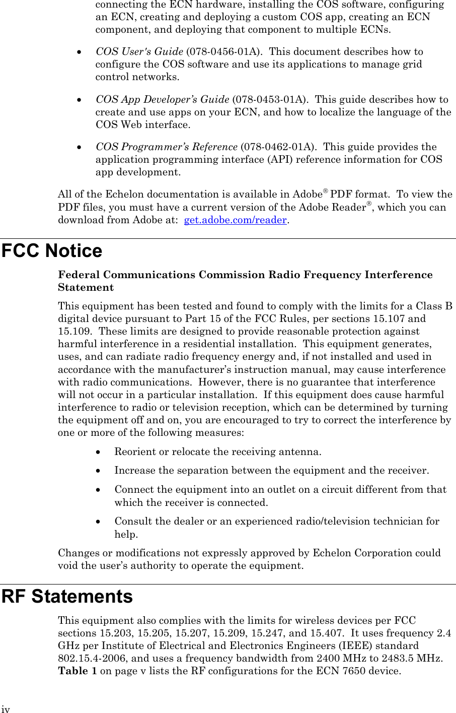 iv connecting the ECN hardware, installing the COS software, configuring an ECN, creating and deploying a custom COS app, creating an ECN component, and deploying that component to multiple ECNs. • COS User&apos;s Guide (078-0456-01A).  This document describes how to configure the COS software and use its applications to manage grid control networks. • COS App Developer’s Guide (078-0453-01A).  This guide describes how to create and use apps on your ECN, and how to localize the language of the COS Web interface. • COS Programmer’s Reference (078-0462-01A).  This guide provides the application programming interface (API) reference information for COS app development. All of the Echelon documentation is available in Adobe PDF format.  To view the PDF files, you must have a current version of the Adobe Reader, which you can download from Adobe at:  get.adobe.com/reader.   FCC Notice Federal Communications Commission Radio Frequency Interference Statement This equipment has been tested and found to comply with the limits for a Class B digital device pursuant to Part 15 of the FCC Rules, per sections 15.107 and 15.109.  These limits are designed to provide reasonable protection against harmful interference in a residential installation.  This equipment generates, uses, and can radiate radio frequency energy and, if not installed and used in accordance with the manufacturer’s instruction manual, may cause interference with radio communications.  However, there is no guarantee that interference will not occur in a particular installation.  If this equipment does cause harmful interference to radio or television reception, which can be determined by turning the equipment off and on, you are encouraged to try to correct the interference by one or more of the following measures: • Reorient or relocate the receiving antenna. • Increase the separation between the equipment and the receiver. • Connect the equipment into an outlet on a circuit different from that which the receiver is connected. • Consult the dealer or an experienced radio/television technician for help. Changes or modifications not expressly approved by Echelon Corporation could void the user’s authority to operate the equipment. RF Statements This equipment also complies with the limits for wireless devices per FCC sections 15.203, 15.205, 15.207, 15.209, 15.247, and 15.407.  It uses frequency 2.4 GHz per Institute of Electrical and Electronics Engineers (IEEE) standard 802.15.4-2006, and uses a frequency bandwidth from 2400 MHz to 2483.5 MHz.  Table 1 on page v lists the RF configurations for the ECN 7650 device. 