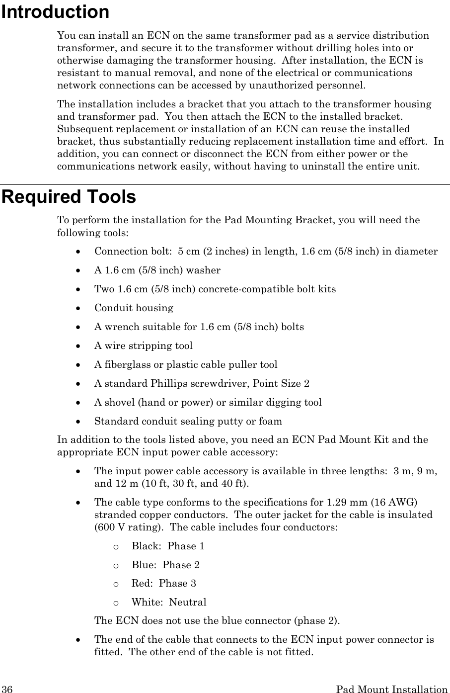 36 Pad Mount Installation Introduction You can install an ECN on the same transformer pad as a service distribution transformer, and secure it to the transformer without drilling holes into or otherwise damaging the transformer housing.  After installation, the ECN is resistant to manual removal, and none of the electrical or communications network connections can be accessed by unauthorized personnel. The installation includes a bracket that you attach to the transformer housing and transformer pad.  You then attach the ECN to the installed bracket.  Subsequent replacement or installation of an ECN can reuse the installed bracket, thus substantially reducing replacement installation time and effort.  In addition, you can connect or disconnect the ECN from either power or the communications network easily, without having to uninstall the entire unit.  Required Tools To perform the installation for the Pad Mounting Bracket, you will need the following tools: • Connection bolt:  5 cm (2 inches) in length, 1.6 cm (5/8 inch) in diameter   • A 1.6 cm (5/8 inch) washer • Two 1.6 cm (5/8 inch) concrete-compatible bolt kits • Conduit housing  • A wrench suitable for 1.6 cm (5/8 inch) bolts • A wire stripping tool • A fiberglass or plastic cable puller tool • A standard Phillips screwdriver, Point Size 2 • A shovel (hand or power) or similar digging tool • Standard conduit sealing putty or foam In addition to the tools listed above, you need an ECN Pad Mount Kit and the appropriate ECN input power cable accessory: • The input power cable accessory is available in three lengths:  3 m, 9 m, and 12 m (10 ft, 30 ft, and 40 ft).   • The cable type conforms to the specifications for 1.29 mm (16 AWG) stranded copper conductors.  The outer jacket for the cable is insulated (600 V rating).  The cable includes four conductors:   o Black:  Phase 1 o Blue:  Phase 2 o Red:  Phase 3 o White:  Neutral The ECN does not use the blue connector (phase 2). • The end of the cable that connects to the ECN input power connector is fitted.  The other end of the cable is not fitted. 