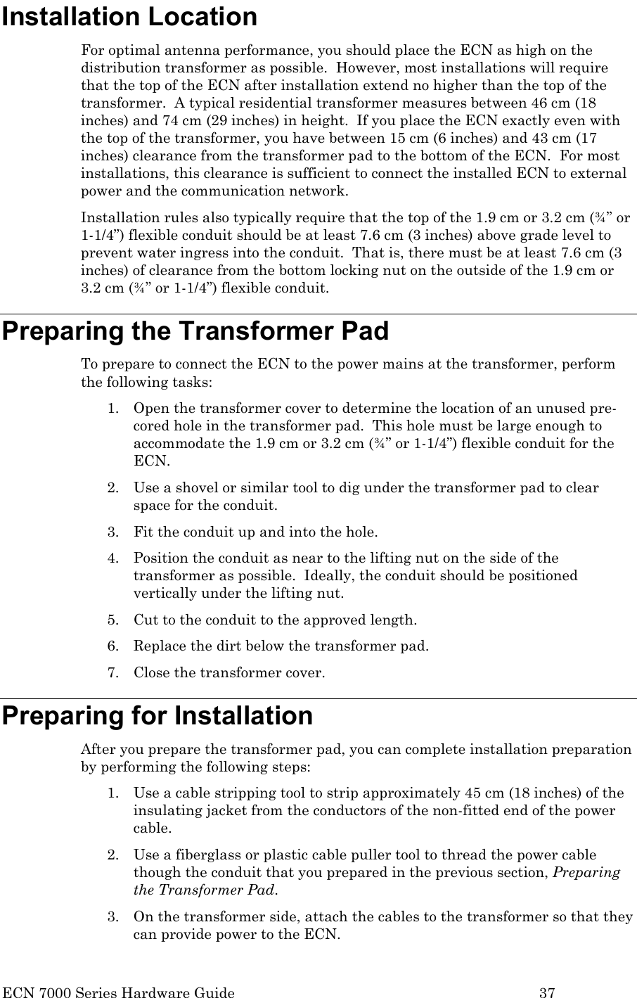  ECN 7000 Series Hardware Guide        37 Installation Location For optimal antenna performance, you should place the ECN as high on the distribution transformer as possible.  However, most installations will require that the top of the ECN after installation extend no higher than the top of the transformer.  A typical residential transformer measures between 46 cm (18 inches) and 74 cm (29 inches) in height.  If you place the ECN exactly even with the top of the transformer, you have between 15 cm (6 inches) and 43 cm (17 inches) clearance from the transformer pad to the bottom of the ECN.  For most installations, this clearance is sufficient to connect the installed ECN to external power and the communication network. Installation rules also typically require that the top of the 1.9 cm or 3.2 cm (¾” or 1-1/4”) flexible conduit should be at least 7.6 cm (3 inches) above grade level to prevent water ingress into the conduit.  That is, there must be at least 7.6 cm (3 inches) of clearance from the bottom locking nut on the outside of the 1.9 cm or 3.2 cm (¾” or 1-1/4”) flexible conduit. Preparing the Transformer Pad To prepare to connect the ECN to the power mains at the transformer, perform the following tasks: 1. Open the transformer cover to determine the location of an unused pre-cored hole in the transformer pad.  This hole must be large enough to accommodate the 1.9 cm or 3.2 cm (¾” or 1-1/4”) flexible conduit for the ECN. 2. Use a shovel or similar tool to dig under the transformer pad to clear space for the conduit. 3. Fit the conduit up and into the hole. 4. Position the conduit as near to the lifting nut on the side of the transformer as possible.  Ideally, the conduit should be positioned vertically under the lifting nut.   5. Cut to the conduit to the approved length. 6. Replace the dirt below the transformer pad. 7. Close the transformer cover. Preparing for Installation After you prepare the transformer pad, you can complete installation preparation by performing the following steps: 1. Use a cable stripping tool to strip approximately 45 cm (18 inches) of the insulating jacket from the conductors of the non-fitted end of the power cable.   2. Use a fiberglass or plastic cable puller tool to thread the power cable though the conduit that you prepared in the previous section, Preparing the Transformer Pad. 3. On the transformer side, attach the cables to the transformer so that they can provide power to the ECN. 