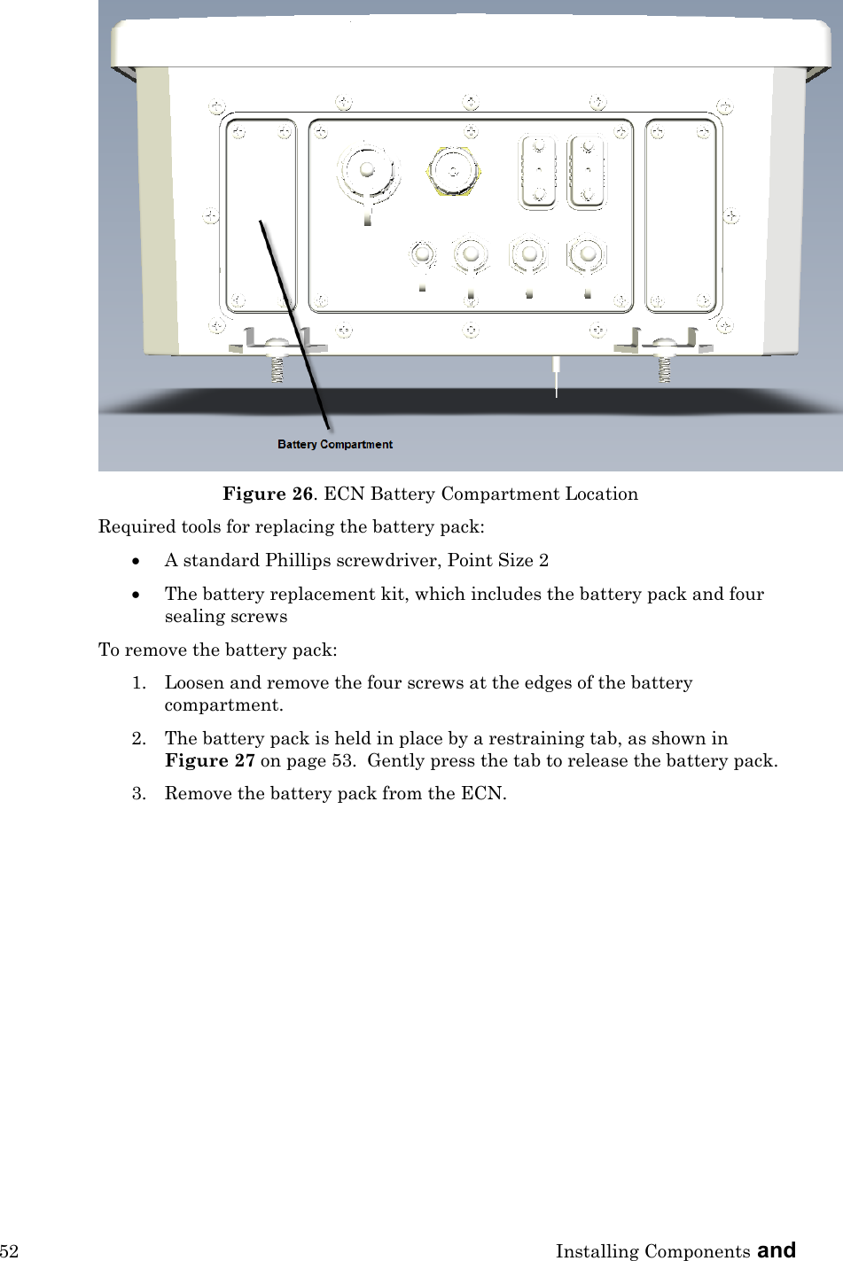 52 Installing Components and   Figure 26. ECN Battery Compartment Location Required tools for replacing the battery pack: • A standard Phillips screwdriver, Point Size 2 • The battery replacement kit, which includes the battery pack and four sealing screws To remove the battery pack: 1. Loosen and remove the four screws at the edges of the battery compartment.   2. The battery pack is held in place by a restraining tab, as shown in Figure 27 on page 53.  Gently press the tab to release the battery pack. 3. Remove the battery pack from the ECN. 