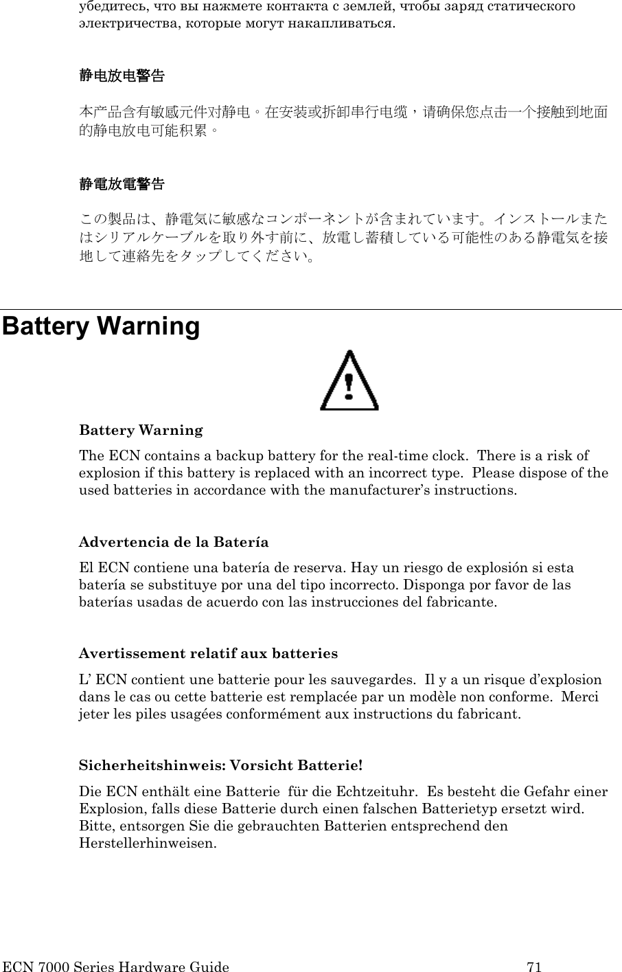  ECN 7000 Series Hardware Guide        71 убедитесь, что вы нажмете контакта с землей, чтобы заряд статического электричества, которые могут накапливаться.  静电放电警告  本产品含有敏感元件对静电。在安装或拆卸串行电缆，请确保您点击一个接触到地面的静电放电可能积累。  静電放電警告  この製品は、静電気に敏感なコンポーネントが含まれています。インストールまたはシリアルケーブルを取り外す前に、放電し蓄積している可能性のある静電気を接地して連絡先をタップしてください。  Battery Warning  Battery Warning The ECN contains a backup battery for the real-time clock.  There is a risk of explosion if this battery is replaced with an incorrect type.  Please dispose of the used batteries in accordance with the manufacturer’s instructions.     Advertencia de la Batería El ECN contiene una batería de reserva. Hay un riesgo de explosión si esta batería se substituye por una del tipo incorrecto. Disponga por favor de las baterías usadas de acuerdo con las instrucciones del fabricante.  Avertissement relatif aux batteries L’ ECN contient une batterie pour les sauvegardes.  Il y a un risque d’explosion dans le cas ou cette batterie est remplacée par un modèle non conforme.  Merci jeter les piles usagées conformément aux instructions du fabricant.  Sicherheitshinweis: Vorsicht Batterie! Die ECN enthält eine Batterie  für die Echtzeituhr.  Es besteht die Gefahr einer Explosion, falls diese Batterie durch einen falschen Batterietyp ersetzt wird.  Bitte, entsorgen Sie die gebrauchten Batterien entsprechend den Herstellerhinweisen.  