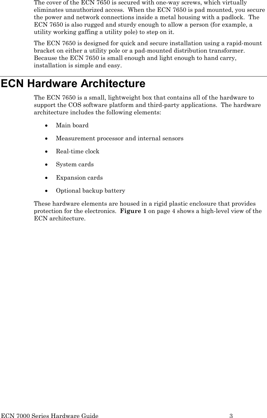  ECN 7000 Series Hardware Guide        3 The cover of the ECN 7650 is secured with one-way screws, which virtually eliminates unauthorized access.  When the ECN 7650 is pad mounted, you secure the power and network connections inside a metal housing with a padlock.  The ECN 7650 is also rugged and sturdy enough to allow a person (for example, a utility working gaffing a utility pole) to step on it. The ECN 7650 is designed for quick and secure installation using a rapid-mount bracket on either a utility pole or a pad-mounted distribution transformer.  Because the ECN 7650 is small enough and light enough to hand carry, installation is simple and easy. ECN Hardware Architecture The ECN 7650 is a small, lightweight box that contains all of the hardware to support the COS software platform and third-party applications.  The hardware architecture includes the following elements: • Main board • Measurement processor and internal sensors • Real-time clock • System cards • Expansion cards • Optional backup battery These hardware elements are housed in a rigid plastic enclosure that provides protection for the electronics.  Figure 1 on page 4 shows a high-level view of the ECN architecture. 