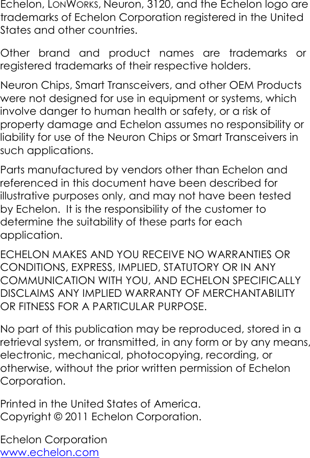 Echelon, LONWORKS, Neuron, 3120, and the Echelon logo are trademarks of Echelon Corporation registered in the United States and other countries.     Other brand and product names are trademarks or registered trademarks of their respective holders. Neuron Chips, Smart Transceivers, and other OEM Products were not designed for use in equipment or systems, which involve danger to human health or safety, or a risk of property damage and Echelon assumes no responsibility or liability for use of the Neuron Chips or Smart Transceivers in such applications. Parts manufactured by vendors other than Echelon and referenced in this document have been described for illustrative purposes only, and may not have been tested by Echelon.  It is the responsibility of the customer to determine the suitability of these parts for each application. ECHELON MAKES AND YOU RECEIVE NO WARRANTIES OR CONDITIONS, EXPRESS, IMPLIED, STATUTORY OR IN ANY COMMUNICATION WITH YOU, AND ECHELON SPECIFICALLY DISCLAIMS ANY IMPLIED WARRANTY OF MERCHANTABILITY OR FITNESS FOR A PARTICULAR PURPOSE. No part of this publication may be reproduced, stored in a retrieval system, or transmitted, in any form or by any means, electronic, mechanical, photocopying, recording, or otherwise, without the prior written permission of Echelon Corporation. Printed in the United States of America. Copyright © 2011 Echelon Corporation. Echelon Corporation  www.echelon.com  