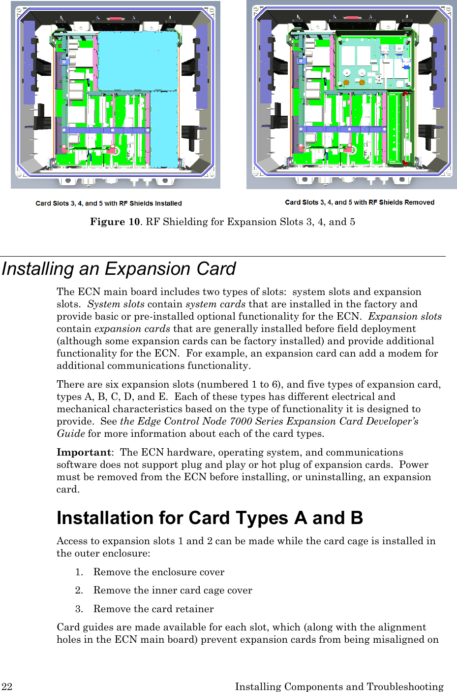 22 Installing Components and Troubleshooting  Figure 10. RF Shielding for Expansion Slots 3, 4, and 5  Installing an Expansion Card The ECN main board includes two types of slots:  system slots and expansion slots.  System slots contain system cards that are installed in the factory and provide basic or pre-installed optional functionality for the ECN.  Expansion slots contain expansion cards that are generally installed before field deployment (although some expansion cards can be factory installed) and provide additional functionality for the ECN.  For example, an expansion card can add a modem for additional communications functionality. There are six expansion slots (numbered 1 to 6), and five types of expansion card, types A, B, C, D, and E.  Each of these types has different electrical and mechanical characteristics based on the type of functionality it is designed to provide.  See the Edge Control Node 7000 Series Expansion Card Developer’s Guide for more information about each of the card types. Important:  The ECN hardware, operating system, and communications software does not support plug and play or hot plug of expansion cards.  Power must be removed from the ECN before installing, or uninstalling, an expansion card. Installation for Card Types A and B Access to expansion slots 1 and 2 can be made while the card cage is installed in the outer enclosure: 1. Remove the enclosure cover 2. Remove the inner card cage cover 3. Remove the card retainer  Card guides are made available for each slot, which (along with the alignment holes in the ECN main board) prevent expansion cards from being misaligned on 