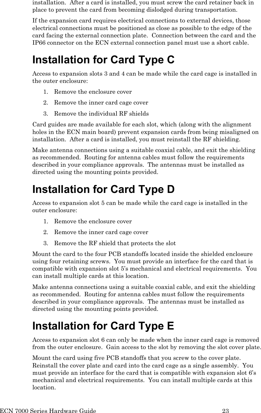  ECN 7000 Series Hardware Guide        23 installation.  After a card is installed, you must screw the card retainer back in place to prevent the card from becoming dislodged during transportation. If the expansion card requires electrical connections to external devices, those electrical connections must be positioned as close as possible to the edge of the card facing the external connection plate.  Connection between the card and the IP66 connector on the ECN external connection panel must use a short cable. Installation for Card Type C  Access to expansion slots 3 and 4 can be made while the card cage is installed in the outer enclosure: 1. Remove the enclosure cover 2. Remove the inner card cage cover 3. Remove the individual RF shields  Card guides are made available for each slot, which (along with the alignment holes in the ECN main board) prevent expansion cards from being misaligned on installation.  After a card is installed, you must reinstall the RF shielding.  Make antenna connections using a suitable coaxial cable, and exit the shielding as recommended.  Routing for antenna cables must follow the requirements described in your compliance approvals.  The antennas must be installed as directed using the mounting points provided.  Installation for Card Type D Access to expansion slot 5 can be made while the card cage is installed in the outer enclosure: 1. Remove the enclosure cover 2. Remove the inner card cage cover 3. Remove the RF shield that protects the slot Mount the card to the four PCB standoffs located inside the shielded enclosure using four retaining screws.  You must provide an interface for the card that is compatible with expansion slot 5’s mechanical and electrical requirements.  You can install multiple cards at this location.  Make antenna connections using a suitable coaxial cable, and exit the shielding as recommended.  Routing for antenna cables must follow the requirements described in your compliance approvals.  The antennas must be installed as directed using the mounting points provided.  Installation for Card Type E Access to expansion slot 6 can only be made when the inner card cage is removed from the outer enclosure.  Gain access to the slot by removing the slot cover plate. Mount the card using five PCB standoffs that you screw to the cover plate.  Reinstall the cover plate and card into the card cage as a single assembly.  You must provide an interface for the card that is compatible with expansion slot 6’s mechanical and electrical requirements.  You can install multiple cards at this location.  