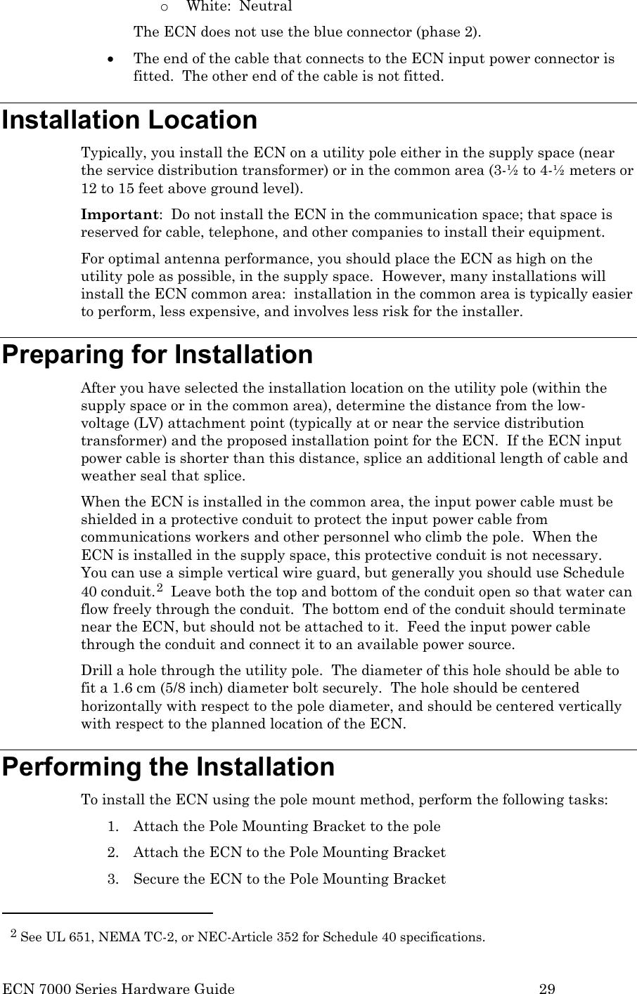  ECN 7000 Series Hardware Guide        29 o White:  Neutral The ECN does not use the blue connector (phase 2). • The end of the cable that connects to the ECN input power connector is fitted.  The other end of the cable is not fitted. Installation Location Typically, you install the ECN on a utility pole either in the supply space (near the service distribution transformer) or in the common area (3-½ to 4-½ meters or 12 to 15 feet above ground level).   Important:  Do not install the ECN in the communication space; that space is reserved for cable, telephone, and other companies to install their equipment.   For optimal antenna performance, you should place the ECN as high on the utility pole as possible, in the supply space.  However, many installations will install the ECN common area:  installation in the common area is typically easier to perform, less expensive, and involves less risk for the installer.  Preparing for Installation After you have selected the installation location on the utility pole (within the supply space or in the common area), determine the distance from the low-voltage (LV) attachment point (typically at or near the service distribution transformer) and the proposed installation point for the ECN.  If the ECN input power cable is shorter than this distance, splice an additional length of cable and weather seal that splice. When the ECN is installed in the common area, the input power cable must be shielded in a protective conduit to protect the input power cable from communications workers and other personnel who climb the pole.  When the ECN is installed in the supply space, this protective conduit is not necessary.  You can use a simple vertical wire guard, but generally you should use Schedule 40 conduit.2  Leave both the top and bottom of the conduit open so that water can flow freely through the conduit.  The bottom end of the conduit should terminate near the ECN, but should not be attached to it.  Feed the input power cable through the conduit and connect it to an available power source.   Drill a hole through the utility pole.  The diameter of this hole should be able to fit a 1.6 cm (5/8 inch) diameter bolt securely.  The hole should be centered horizontally with respect to the pole diameter, and should be centered vertically with respect to the planned location of the ECN. Performing the Installation To install the ECN using the pole mount method, perform the following tasks: 1. Attach the Pole Mounting Bracket to the pole 2. Attach the ECN to the Pole Mounting Bracket 3. Secure the ECN to the Pole Mounting Bracket                                                  2 See UL 651, NEMA TC-2, or NEC-Article 352 for Schedule 40 specifications. 