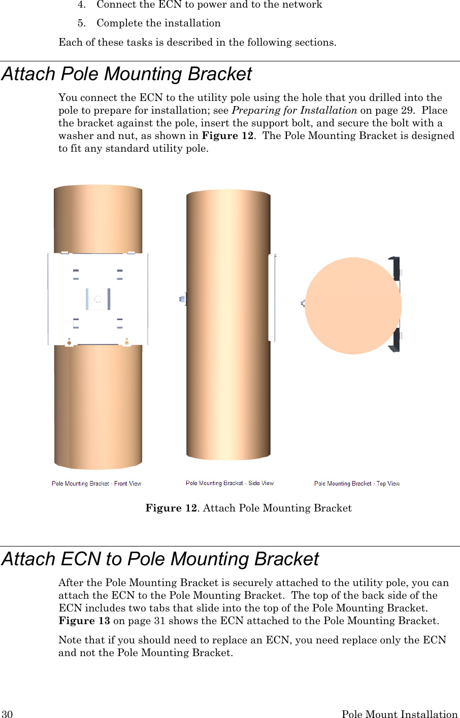 30 Pole Mount Installation 4. Connect the ECN to power and to the network 5. Complete the installation Each of these tasks is described in the following sections. Attach Pole Mounting Bracket You connect the ECN to the utility pole using the hole that you drilled into the pole to prepare for installation; see Preparing for Installation on page 29.  Place the bracket against the pole, insert the support bolt, and secure the bolt with a washer and nut, as shown in Figure 12.  The Pole Mounting Bracket is designed to fit any standard utility pole.   Figure 12. Attach Pole Mounting Bracket  Attach ECN to Pole Mounting Bracket After the Pole Mounting Bracket is securely attached to the utility pole, you can attach the ECN to the Pole Mounting Bracket.  The top of the back side of the ECN includes two tabs that slide into the top of the Pole Mounting Bracket.  Figure 13 on page 31 shows the ECN attached to the Pole Mounting Bracket. Note that if you should need to replace an ECN, you need replace only the ECN and not the Pole Mounting Bracket.  
