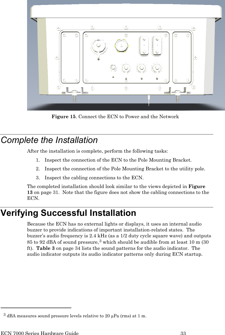  ECN 7000 Series Hardware Guide        33  Figure 15. Connect the ECN to Power and the Network  Complete the Installation After the installation is complete, perform the following tasks: 1. Inspect the connection of the ECN to the Pole Mounting Bracket. 2. Inspect the connection of the Pole Mounting Bracket to the utility pole. 3. Inspect the cabling connections to the ECN. The completed installation should look similar to the views depicted in Figure 13 on page 31.  Note that the figure does not show the cabling connections to the ECN. Verifying Successful Installation Because the ECN has no external lights or displays, it uses an internal audio buzzer to provide indications of important installation-related states.  The buzzer’s audio frequency is 2.4 kHz (as a 1/2 duty cycle square wave) and outputs 85 to 92 dBA of sound pressure,3 which should be audible from at least 10 m (30 ft).  Table 3 on page 34 lists the sound patterns for the audio indicator.  The audio indicator outputs its audio indicator patterns only during ECN startup.                                                   3 dBA measures sound pressure levels relative to 20 µPa (rms) at 1 m. 