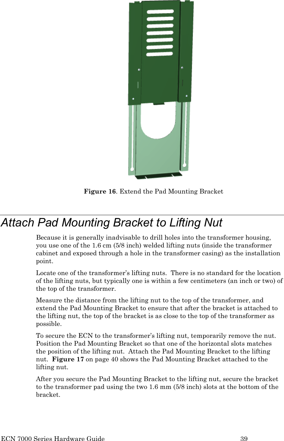  ECN 7000 Series Hardware Guide        39  Figure 16. Extend the Pad Mounting Bracket  Attach Pad Mounting Bracket to Lifting Nut Because it is generally inadvisable to drill holes into the transformer housing, you use one of the 1.6 cm (5/8 inch) welded lifting nuts (inside the transformer cabinet and exposed through a hole in the transformer casing) as the installation point. Locate one of the transformer’s lifting nuts.  There is no standard for the location of the lifting nuts, but typically one is within a few centimeters (an inch or two) of the top of the transformer.   Measure the distance from the lifting nut to the top of the transformer, and extend the Pad Mounting Bracket to ensure that after the bracket is attached to the lifting nut, the top of the bracket is as close to the top of the transformer as possible.  To secure the ECN to the transformer’s lifting nut, temporarily remove the nut.  Position the Pad Mounting Bracket so that one of the horizontal slots matches the position of the lifting nut.  Attach the Pad Mounting Bracket to the lifting nut.  Figure 17 on page 40 shows the Pad Mounting Bracket attached to the lifting nut. After you secure the Pad Mounting Bracket to the lifting nut, secure the bracket to the transformer pad using the two 1.6 mm (5/8 inch) slots at the bottom of the bracket.    