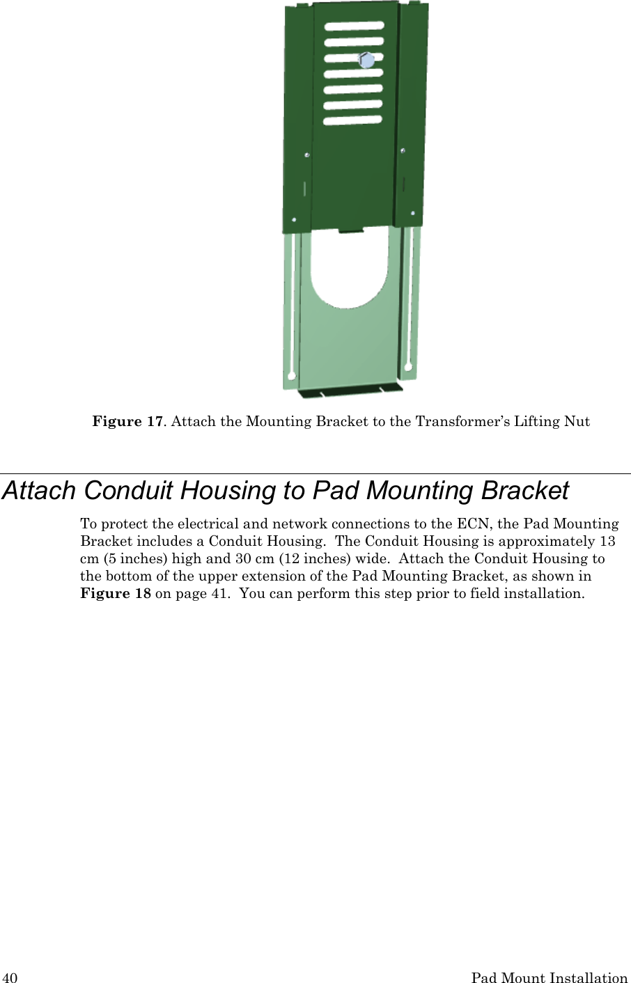 40 Pad Mount Installation  Figure 17. Attach the Mounting Bracket to the Transformer’s Lifting Nut  Attach Conduit Housing to Pad Mounting Bracket To protect the electrical and network connections to the ECN, the Pad Mounting Bracket includes a Conduit Housing.  The Conduit Housing is approximately 13 cm (5 inches) high and 30 cm (12 inches) wide.  Attach the Conduit Housing to the bottom of the upper extension of the Pad Mounting Bracket, as shown in Figure 18 on page 41.  You can perform this step prior to field installation. 