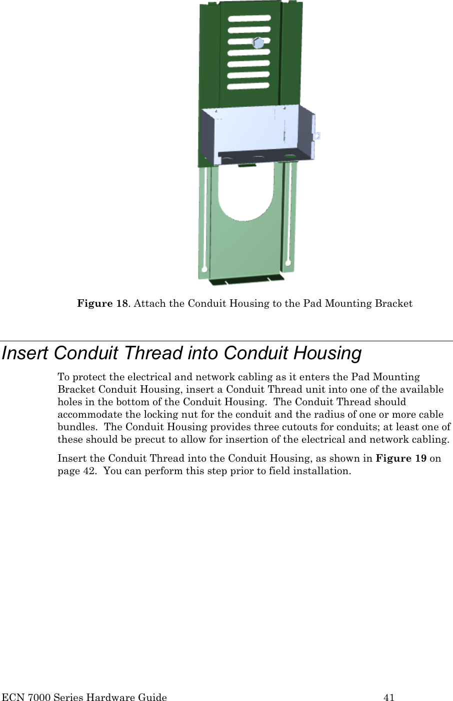  ECN 7000 Series Hardware Guide        41  Figure 18. Attach the Conduit Housing to the Pad Mounting Bracket  Insert Conduit Thread into Conduit Housing To protect the electrical and network cabling as it enters the Pad Mounting Bracket Conduit Housing, insert a Conduit Thread unit into one of the available holes in the bottom of the Conduit Housing.  The Conduit Thread should accommodate the locking nut for the conduit and the radius of one or more cable bundles.  The Conduit Housing provides three cutouts for conduits; at least one of these should be precut to allow for insertion of the electrical and network cabling.   Insert the Conduit Thread into the Conduit Housing, as shown in Figure 19 on page 42.  You can perform this step prior to field installation.   