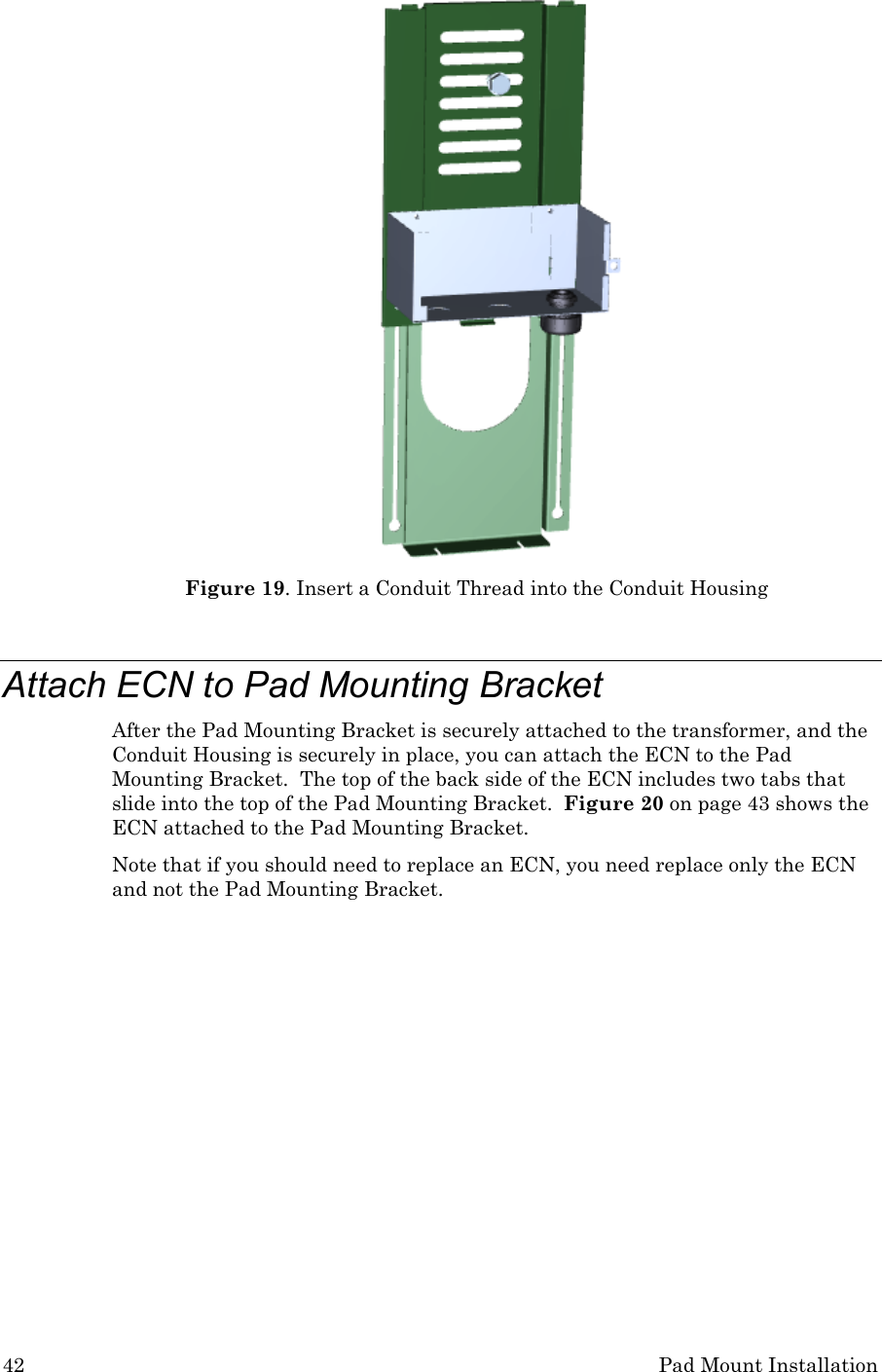 42 Pad Mount Installation  Figure 19. Insert a Conduit Thread into the Conduit Housing  Attach ECN to Pad Mounting Bracket After the Pad Mounting Bracket is securely attached to the transformer, and the Conduit Housing is securely in place, you can attach the ECN to the Pad Mounting Bracket.  The top of the back side of the ECN includes two tabs that slide into the top of the Pad Mounting Bracket.  Figure 20 on page 43 shows the ECN attached to the Pad Mounting Bracket. Note that if you should need to replace an ECN, you need replace only the ECN and not the Pad Mounting Bracket.  