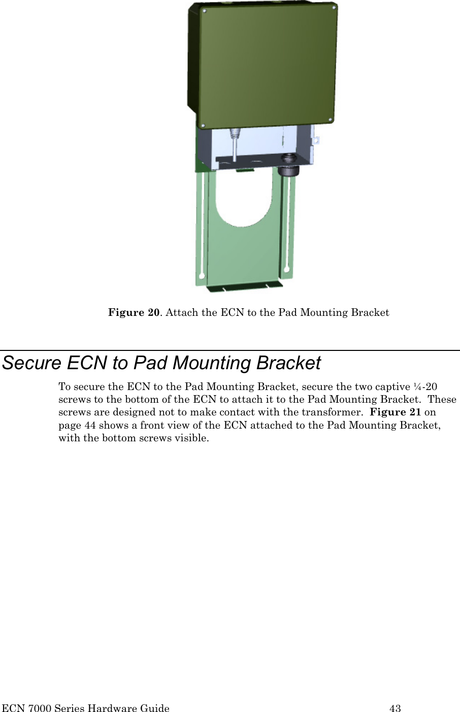  ECN 7000 Series Hardware Guide        43  Figure 20. Attach the ECN to the Pad Mounting Bracket  Secure ECN to Pad Mounting Bracket To secure the ECN to the Pad Mounting Bracket, secure the two captive ¼-20 screws to the bottom of the ECN to attach it to the Pad Mounting Bracket.  These screws are designed not to make contact with the transformer.  Figure 21 on page 44 shows a front view of the ECN attached to the Pad Mounting Bracket, with the bottom screws visible.  