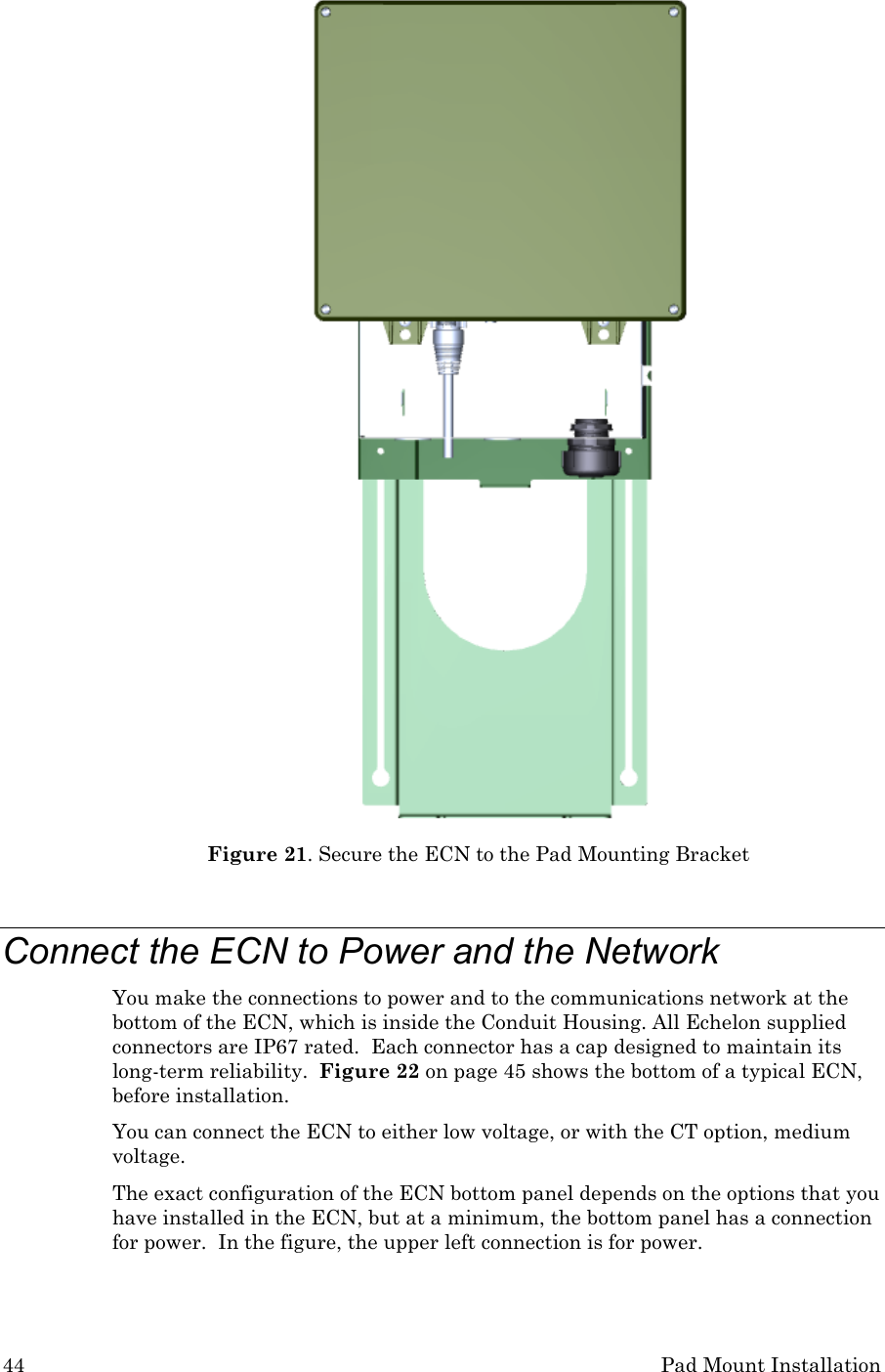 44 Pad Mount Installation  Figure 21. Secure the ECN to the Pad Mounting Bracket  Connect the ECN to Power and the Network You make the connections to power and to the communications network at the bottom of the ECN, which is inside the Conduit Housing. All Echelon supplied connectors are IP67 rated.  Each connector has a cap designed to maintain its long-term reliability.  Figure 22 on page 45 shows the bottom of a typical ECN, before installation.   You can connect the ECN to either low voltage, or with the CT option, medium voltage. The exact configuration of the ECN bottom panel depends on the options that you have installed in the ECN, but at a minimum, the bottom panel has a connection for power.  In the figure, the upper left connection is for power. 