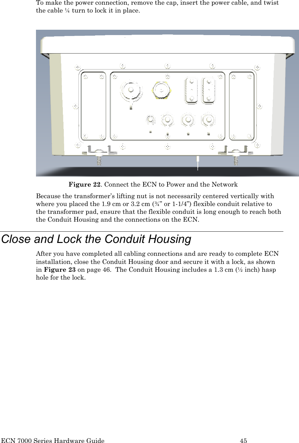  ECN 7000 Series Hardware Guide        45 To make the power connection, remove the cap, insert the power cable, and twist the cable ¼ turn to lock it in place.   Figure 22. Connect the ECN to Power and the Network Because the transformer’s lifting nut is not necessarily centered vertically with where you placed the 1.9 cm or 3.2 cm (¾” or 1-1/4”) flexible conduit relative to the transformer pad, ensure that the flexible conduit is long enough to reach both the Conduit Housing and the connections on the ECN. Close and Lock the Conduit Housing After you have completed all cabling connections and are ready to complete ECN installation, close the Conduit Housing door and secure it with a lock, as shown in Figure 23 on page 46.  The Conduit Housing includes a 1.3 cm (½ inch) hasp hole for the lock.  