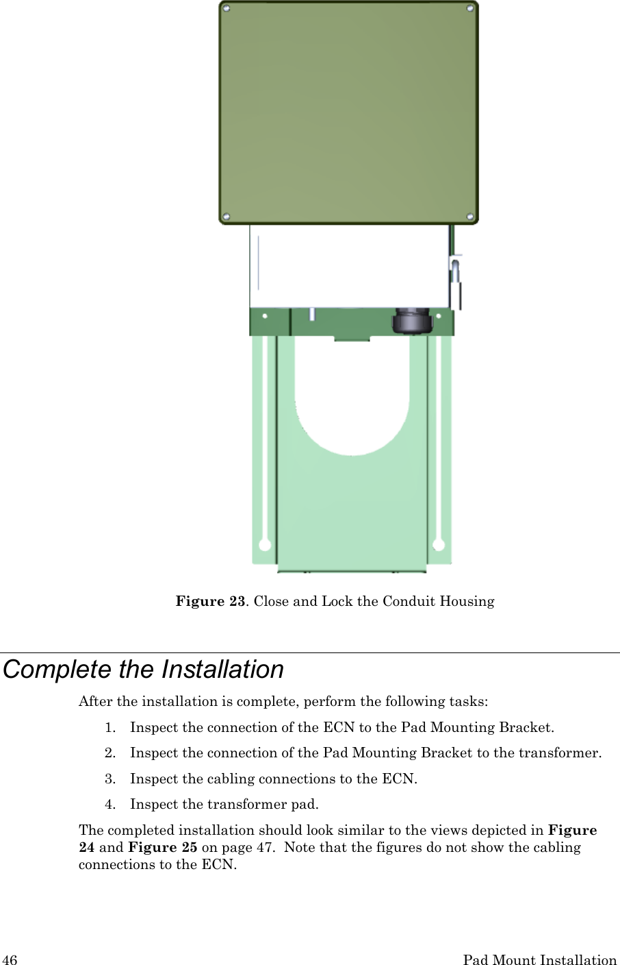 46 Pad Mount Installation  Figure 23. Close and Lock the Conduit Housing  Complete the Installation After the installation is complete, perform the following tasks: 1. Inspect the connection of the ECN to the Pad Mounting Bracket. 2. Inspect the connection of the Pad Mounting Bracket to the transformer. 3. Inspect the cabling connections to the ECN. 4. Inspect the transformer pad. The completed installation should look similar to the views depicted in Figure 24 and Figure 25 on page 47.  Note that the figures do not show the cabling connections to the ECN. 