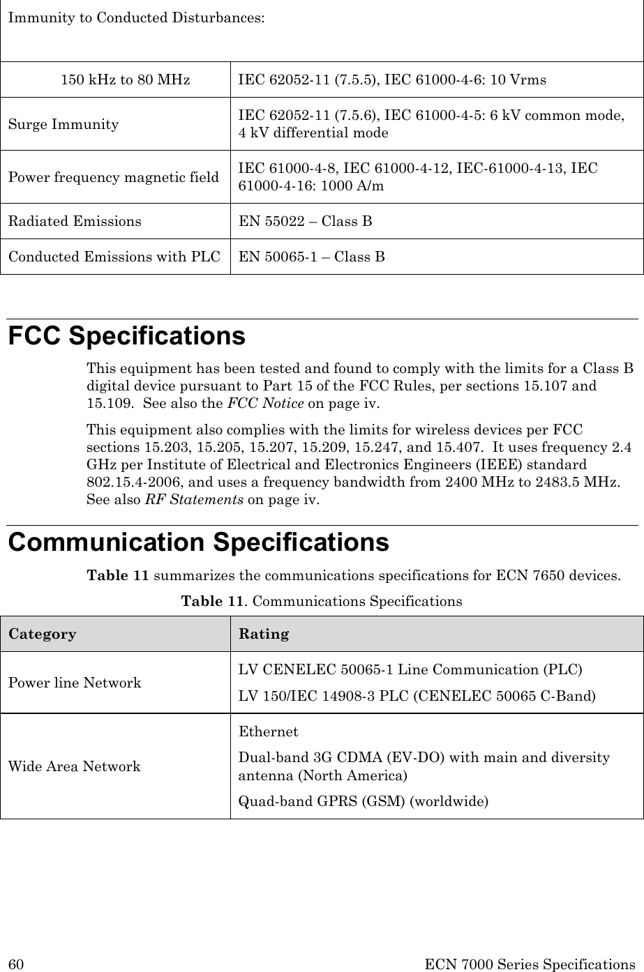 60 ECN 7000 Series Specifications  Immunity to Conducted Disturbances:   150 kHz to 80 MHz IEC 62052-11 (7.5.5), IEC 61000-4-6: 10 Vrms Surge Immunity  IEC 62052-11 (7.5.6), IEC 61000-4-5: 6 kV common mode, 4 kV differential mode Power frequency magnetic field IEC 61000-4-8, IEC 61000-4-12, IEC-61000-4-13, IEC 61000-4-16: 1000 A/m Radiated Emissions EN 55022 – Class B Conducted Emissions with PLC EN 50065-1 – Class B  FCC Specifications This equipment has been tested and found to comply with the limits for a Class B digital device pursuant to Part 15 of the FCC Rules, per sections 15.107 and 15.109.  See also the FCC Notice on page iv. This equipment also complies with the limits for wireless devices per FCC sections 15.203, 15.205, 15.207, 15.209, 15.247, and 15.407.  It uses frequency 2.4 GHz per Institute of Electrical and Electronics Engineers (IEEE) standard 802.15.4-2006, and uses a frequency bandwidth from 2400 MHz to 2483.5 MHz.  See also RF Statements on page iv. Communication Specifications Table 11 summarizes the communications specifications for ECN 7650 devices. Table 11. Communications Specifications Category Rating Power line Network LV CENELEC 50065-1 Line Communication (PLC) LV 150/IEC 14908-3 PLC (CENELEC 50065 C-Band) Wide Area Network Ethernet Dual-band 3G CDMA (EV-DO) with main and diversity antenna (North America) Quad-band GPRS (GSM) (worldwide) 