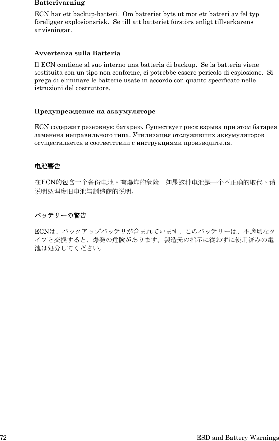 72 ESD and Battery Warnings Batterivarning ECN har ett backup-batteri.  Om batteriet byts ut mot ett batteri av fel typ föreligger explosionsrisk.  Se till att batteriet förstörs enligt tillverkarens anvisningar.    Avvertenza sulla Batteria Il ECN contiene al suo interno una batteria di backup.  Se la batteria viene sostituita con un tipo non conforme, ci potrebbe essere pericolo di esplosione.  Si prega di eliminare le batterie usate in accordo con quanto specificato nelle istruzioni del costruttore.  Предупреждение на аккумуляторе  ECN содержит резервную батарею. Существует риск взрыва при этом батарея заменена неправильного типа. Утилизация отслуживших аккумуляторов осуществляется в соответствии с инструкциями производителя.  电池警告  在ECN的包含一个备份电池。有爆炸的危险，如果这种电池是一个不正确的取代。请说明处理废旧电池与制造商的说明。  バッテリーの警告  ECNは、バックアップバッテリが含まれています。このバッテリーは、不適切なタイプと交換すると、爆発の危険があります。製造元の指示に従わずに使用済みの電池は処分してください。    