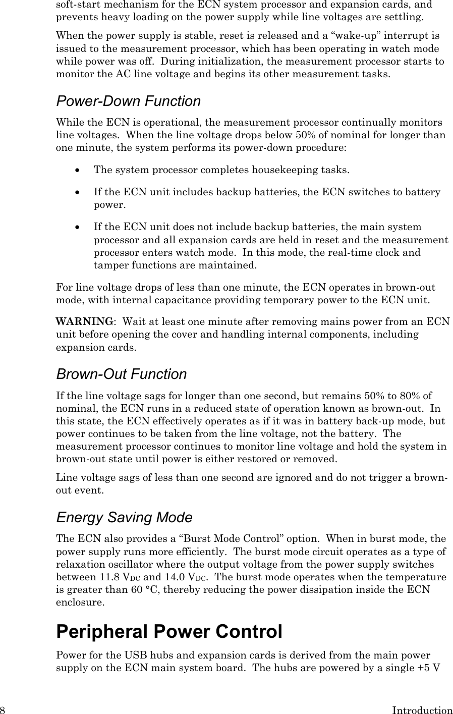 8  Introduction soft-start mechanism for the ECN system processor and expansion cards, and prevents heavy loading on the power supply while line voltages are settling. When the power supply is stable, reset is released and a “wake-up” interrupt is issued to the measurement processor, which has been operating in watch mode while power was off.  During initialization, the measurement processor starts to monitor the AC line voltage and begins its other measurement tasks.  Power-Down Function While the ECN is operational, the measurement processor continually monitors line voltages.  When the line voltage drops below 50% of nominal for longer than one minute, the system performs its power-down procedure:   • The system processor completes housekeeping tasks.  • If the ECN unit includes backup batteries, the ECN switches to battery power.  • If the ECN unit does not include backup batteries, the main system processor and all expansion cards are held in reset and the measurement processor enters watch mode.  In this mode, the real-time clock and tamper functions are maintained. For line voltage drops of less than one minute, the ECN operates in brown-out mode, with internal capacitance providing temporary power to the ECN unit. WARNING:  Wait at least one minute after removing mains power from an ECN unit before opening the cover and handling internal components, including expansion cards. Brown-Out Function If the line voltage sags for longer than one second, but remains 50% to 80% of nominal, the ECN runs in a reduced state of operation known as brown-out.  In this state, the ECN effectively operates as if it was in battery back-up mode, but power continues to be taken from the line voltage, not the battery.  The measurement processor continues to monitor line voltage and hold the system in brown-out state until power is either restored or removed.   Line voltage sags of less than one second are ignored and do not trigger a brown-out event. Energy Saving Mode The ECN also provides a “Burst Mode Control” option.  When in burst mode, the power supply runs more efficiently.  The burst mode circuit operates as a type of relaxation oscillator where the output voltage from the power supply switches between 11.8 VDC and 14.0 VDC.  The burst mode operates when the temperature is greater than 60 °C, thereby reducing the power dissipation inside the ECN enclosure.  Peripheral Power Control Power for the USB hubs and expansion cards is derived from the main power supply on the ECN main system board.  The hubs are powered by a single +5 V 