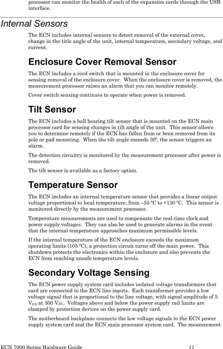  ECN 7000 Series Hardware Guide        11 processor can monitor the health of each of the expansion cards through the USB interface.   Internal Sensors The ECN includes internal sensors to detect removal of the external cover, change in the title angle of the unit, internal temperature, secondary voltage, and current. Enclosure Cover Removal Sensor The ECN includes a reed switch that is mounted in the enclosure cover for sensing removal of the enclosure cover.  When the enclosure cover is removed, the measurement processor raises an alarm that you can monitor remotely.   Cover switch sensing continues to operate when power is removed. Tilt Sensor The ECN includes a ball bearing tilt sensor that is mounted on the ECN main processor card for sensing changes in tilt angle of the unit.  This sensor allows you to determine remotely if the ECN has fallen from or been removed from its pole or pad mounting.  When the tilt angle exceeds 30º, the sensor triggers an alarm.  The detection circuitry is monitored by the measurement processor after power is removed.  The tilt sensor is available as a factory option. Temperature Sensor The ECN includes an internal temperature sensor that provides a linear output voltage proportional to local temperature, from –55 ºC to +130 ºC.  This sensor is monitored directly by the measurement processor.   Temperature measurements are used to compensate the real-time clock and power supply voltages.  They can also be used to generate alarms in the event that the internal temperature approaches maximum permissible levels.   If the internal temperature of the ECN enclosure exceeds the maximum operating limits (105 ºC), a protection circuit turns off the main power.  This shutdown protects the electronics within the enclosure and also prevents the ECN from reaching unsafe temperature levels.  Secondary Voltage Sensing The ECN power supply system card includes isolated voltage transformers that card are connected to the ECN line inputs.  Each transformer provides a low voltage signal that is proportional to the line voltage, with signal amplitude of 5 Vp-p at 300 VAC.  Voltages above and below the power supply rail limits are clamped by protection devices on the power supply card. The motherboard backplane connects the low voltage signals to the ECN power supply system card and the ECN main processor system card.  The measurement 