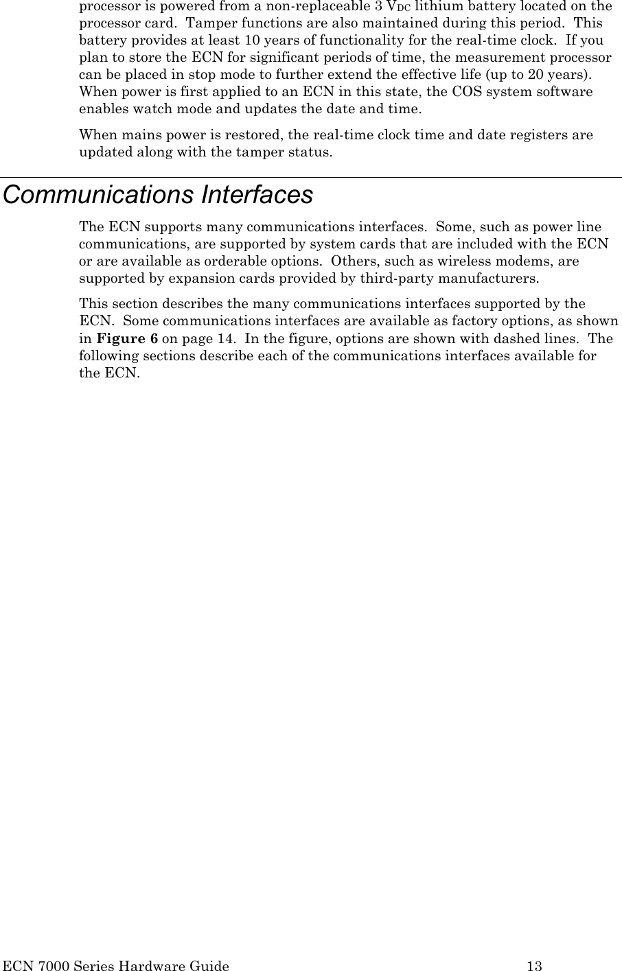  ECN 7000 Series Hardware Guide        13 processor is powered from a non-replaceable 3 VDC lithium battery located on the processor card.  Tamper functions are also maintained during this period.  This battery provides at least 10 years of functionality for the real-time clock.  If you plan to store the ECN for significant periods of time, the measurement processor can be placed in stop mode to further extend the effective life (up to 20 years).  When power is first applied to an ECN in this state, the COS system software enables watch mode and updates the date and time. When mains power is restored, the real-time clock time and date registers are updated along with the tamper status.   Communications Interfaces The ECN supports many communications interfaces.  Some, such as power line communications, are supported by system cards that are included with the ECN or are available as orderable options.  Others, such as wireless modems, are supported by expansion cards provided by third-party manufacturers. This section describes the many communications interfaces supported by the ECN.  Some communications interfaces are available as factory options, as shown in Figure 6 on page 14.  In the figure, options are shown with dashed lines.  The following sections describe each of the communications interfaces available for the ECN. 