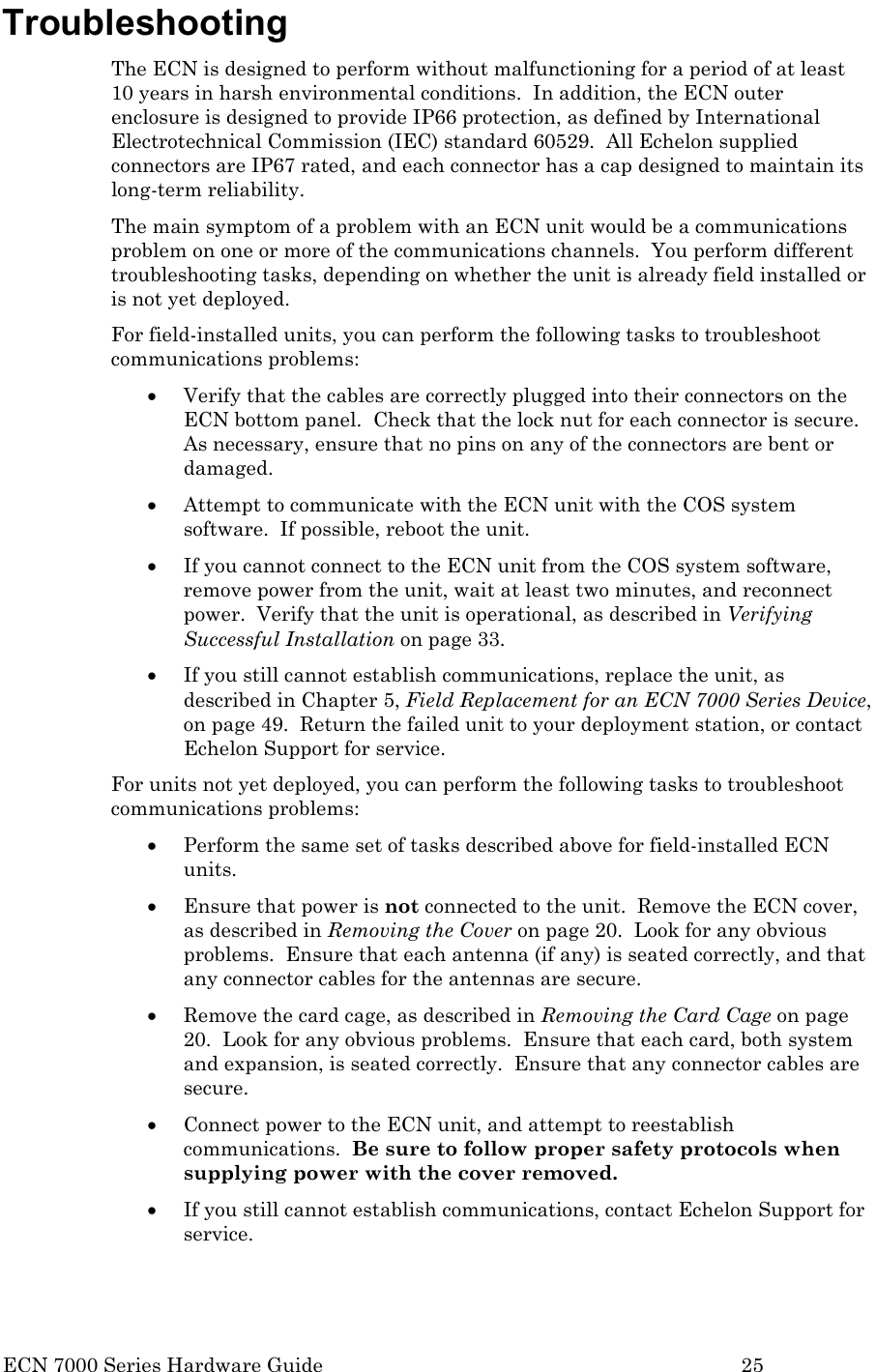  ECN 7000 Series Hardware Guide        25 Troubleshooting The ECN is designed to perform without malfunctioning for a period of at least 10 years in harsh environmental conditions.  In addition, the ECN outer enclosure is designed to provide IP66 protection, as defined by International Electrotechnical Commission (IEC) standard 60529.  All Echelon supplied connectors are IP67 rated, and each connector has a cap designed to maintain its long-term reliability.   The main symptom of a problem with an ECN unit would be a communications problem on one or more of the communications channels.  You perform different troubleshooting tasks, depending on whether the unit is already field installed or is not yet deployed. For field-installed units, you can perform the following tasks to troubleshoot communications problems: • Verify that the cables are correctly plugged into their connectors on the ECN bottom panel.  Check that the lock nut for each connector is secure.  As necessary, ensure that no pins on any of the connectors are bent or damaged. • Attempt to communicate with the ECN unit with the COS system software.  If possible, reboot the unit. • If you cannot connect to the ECN unit from the COS system software, remove power from the unit, wait at least two minutes, and reconnect power.  Verify that the unit is operational, as described in Verifying Successful Installation on page 33. • If you still cannot establish communications, replace the unit, as described in Chapter 5, Field Replacement for an ECN 7000 Series Device, on page 49.  Return the failed unit to your deployment station, or contact Echelon Support for service. For units not yet deployed, you can perform the following tasks to troubleshoot communications problems: • Perform the same set of tasks described above for field-installed ECN units. • Ensure that power is not connected to the unit.  Remove the ECN cover, as described in Removing the Cover on page 20.  Look for any obvious problems.  Ensure that each antenna (if any) is seated correctly, and that any connector cables for the antennas are secure. • Remove the card cage, as described in Removing the Card Cage on page 20.  Look for any obvious problems.  Ensure that each card, both system and expansion, is seated correctly.  Ensure that any connector cables are secure. • Connect power to the ECN unit, and attempt to reestablish communications.  Be sure to follow proper safety protocols when supplying power with the cover removed. • If you still cannot establish communications, contact Echelon Support for service.  