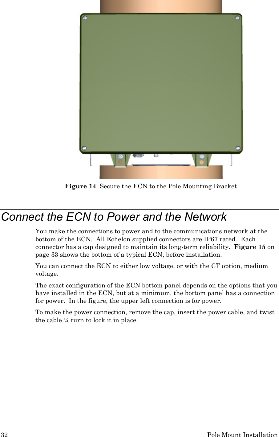 32 Pole Mount Installation  Figure 14. Secure the ECN to the Pole Mounting Bracket  Connect the ECN to Power and the Network You make the connections to power and to the communications network at the bottom of the ECN.  All Echelon supplied connectors are IP67 rated.  Each connector has a cap designed to maintain its long-term reliability.  Figure 15 on page 33 shows the bottom of a typical ECN, before installation.  You can connect the ECN to either low voltage, or with the CT option, medium voltage.  The exact configuration of the ECN bottom panel depends on the options that you have installed in the ECN, but at a minimum, the bottom panel has a connection for power.  In the figure, the upper left connection is for power. To make the power connection, remove the cap, insert the power cable, and twist the cable ¼ turn to lock it in place. 