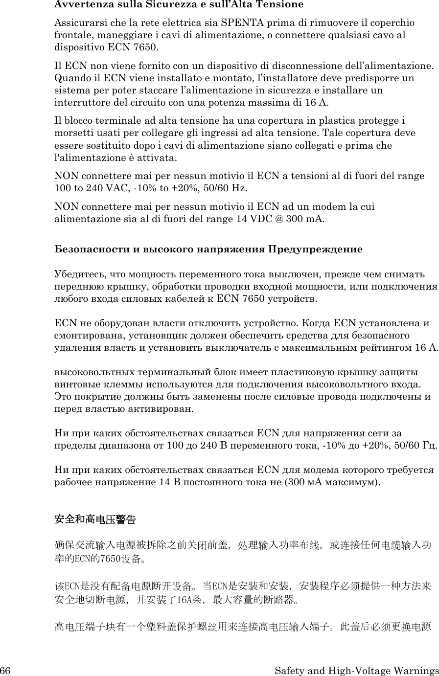 66 Safety and High-Voltage Warnings  Avvertenza sulla Sicurezza e sull’Alta Tensione Assicurarsi che la rete elettrica sia SPENTA prima di rimuovere il coperchio frontale, maneggiare i cavi di alimentazione, o connettere qualsiasi cavo al dispositivo ECN 7650. Il ECN non viene fornito con un dispositivo di disconnessione dell’alimentazione.  Quando il ECN viene installato e montato, l’installatore deve predisporre un sistema per poter staccare l’alimentazione in sicurezza e installare un interruttore del circuito con una potenza massima di 16 A. Il blocco terminale ad alta tensione ha una copertura in plastica protegge i morsetti usati per collegare gli ingressi ad alta tensione. Tale copertura deve essere sostituito dopo i cavi di alimentazione siano collegati e prima che l&apos;alimentazione è attivata. NON connettere mai per nessun motivio il ECN a tensioni al di fuori del range 100 to 240 VAC, -10% to +20%, 50/60 Hz. NON connettere mai per nessun motivio il ECN ad un modem la cui alimentazione sia al di fuori del range 14 VDC @ 300 mA.  Безопасности и высокого напряжения Предупреждение  Убедитесь, что мощность переменного тока выключен, прежде чем снимать переднюю крышку, обработки проводки входной мощности, или подключения любого входа силовых кабелей к ECN 7650 устройств.  ECN не оборудован власти отключить устройство. Когда ECN установлена и смонтирована, установщик должен обеспечить средства для безопасного удаления власть и установить выключатель с максимальным рейтингом 16 А.    высоковольтных терминальный блок имеет пластиковую крышку защиты винтовые клеммы используются для подключения высоковольтного входа. Это покрытие должны быть заменены после силовые провода подключены и перед властью активирован.  Ни при каких обстоятельствах связаться ECN для напряжения сети за пределы диапазона от 100 до 240 В переменного тока, -10% до +20%, 50/60 Гц.  Ни при каких обстоятельствах связаться ECN для модема которого требуется рабочее напряжение 14 В постоянного тока не (300 мА максимум).  安全和高电压警告  确保交流输入电源被拆除之前关闭前盖，处理输入功率布线，或连接任何电缆输入功率的ECN的7650设备。  该ECN是没有配备电源断开设备。当ECN是安装和安装，安装程序必须提供一种方法来安全地切断电源，并安装了16A条，最大容量的断路器。    高电压端子块有一个塑料盖保护螺丝用来连接高电压输入端子。此盖后必须更换电源