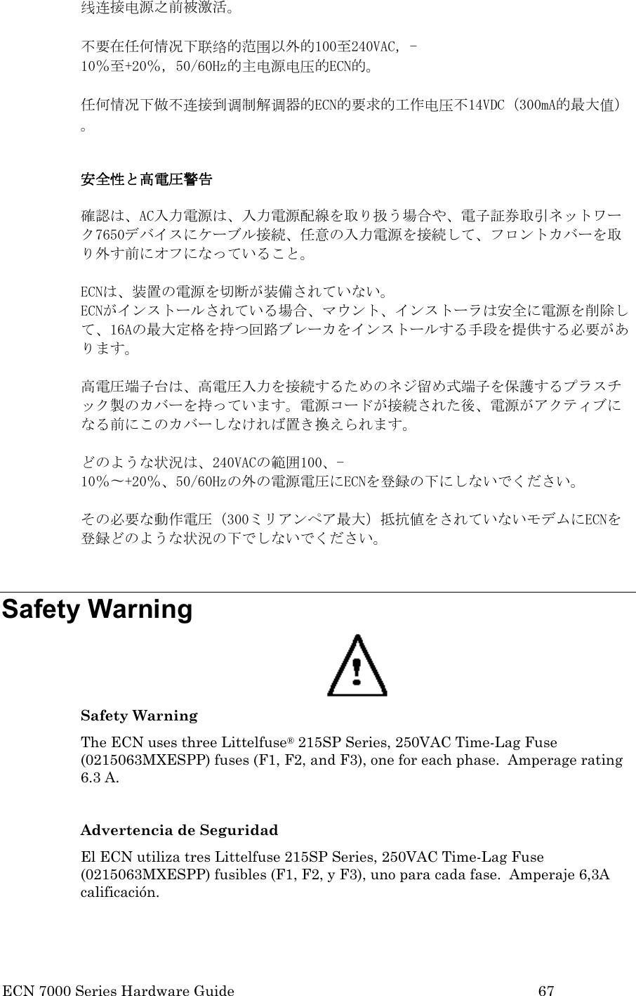  ECN 7000 Series Hardware Guide        67 线连接电源之前被激活。    不要在任何情况下联络的范围以外的100至240VAC，-10％至+20％，50/60Hz的主电源电压的ECN的。  任何情况下做不连接到调制解调器的ECN的要求的工作电压不14VDC（300mA的最大值）。  安全性と高電圧警告  確認は、AC入力電源は、入力電源配線を取り扱う場合や、電子証券取引ネットワーク7650デバイスにケーブル接続、任意の入力電源を接続して、フロントカバーを取り外す前にオフになっていること。  ECNは、装置の電源を切断が装備されていない。 ECNがインストールされている場合、マウント、インストーラは安全に電源を削除して、16Aの最大定格を持つ回路ブレーカをインストールする手段を提供する必要があります。    高電圧端子台は、高電圧入力を接続するためのネジ留め式端子を保護するプラスチック製のカバーを持っています。電源コードが接続された後、電源がアクティブになる前にこのカバーしなければ置き換えられます。    どのような状況は、240VACの範囲100、-10％〜+20％、50/60Hzの外の電源電圧にECNを登録の下にしないでください。  その必要な動作電圧（300ミリアンペア最大）抵抗値をされていないモデムにECNを登録どのような状況の下でしないでください。  Safety Warning  Safety Warning The ECN uses three Littelfuse® 215SP Series, 250VAC Time-Lag Fuse (0215063MXESPP) fuses (F1, F2, and F3), one for each phase.  Amperage rating 6.3 A.  Advertencia de Seguridad El ECN utiliza tres Littelfuse 215SP Series, 250VAC Time-Lag Fuse (0215063MXESPP) fusibles (F1, F2, y F3), uno para cada fase.  Amperaje 6,3A calificación. 