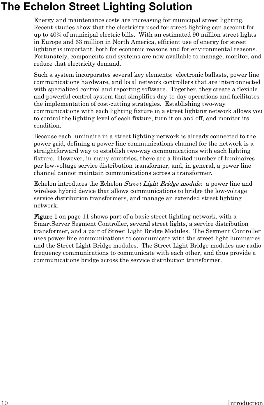 10  Introduction The Echelon Street Lighting Solution Energy and maintenance costs are increasing for municipal street lighting.  Recent studies show that the electricity used for street lighting can account for up to 40% of municipal electric bills.  With an estimated 90 million street lights in Europe and 63 million in North America, efficient use of energy for street lighting is important, both for economic reasons and for environmental reasons.  Fortunately, components and systems are now available to manage, monitor, and reduce that electricity demand.  Such a system incorporates several key elements:  electronic ballasts, power line communications hardware, and local network controllers that are interconnected with specialized control and reporting software.  Together, they create a flexible and powerful control system that simplifies day-to-day operations and facilitates the implementation of cost-cutting strategies.  Establishing two-way communications with each lighting fixture in a street lighting network allows you to control the lighting level of each fixture, turn it on and off, and monitor its condition. Because each luminaire in a street lighting network is already connected to the power grid, defining a power line communications channel for the network is a straightforward way to establish two-way communications with each lighting fixture.  However, in many countries, there are a limited number of luminaires per low-voltage service distribution transformer, and, in general, a power line channel cannot maintain communications across a transformer.  Echelon introduces the Echelon Street Light Bridge module:  a power line and wireless hybrid device that allows communications to bridge the low-voltage service distribution transformers, and manage an extended street lighting network.   Figure 1 on page 11 shows part of a basic street lighting network, with a SmartServer Segment Controller, several street lights, a service distribution transformer, and a pair of Street Light Bridge Modules.  The Segment Controller uses power line communications to communicate with the street light luminaires and the Street Light Bridge modules.  The Street Light Bridge modules use radio frequency communications to communicate with each other, and thus provide a communications bridge across the service distribution transformer. 