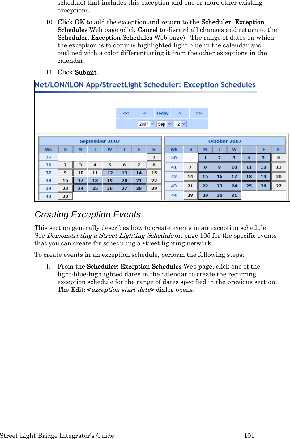  Street Light Bridge Integrator’s Guide         101 schedule) that includes this exception and one or more other existing exceptions.  10. Click OK to add the exception and return to the Scheduler: Exception Schedules Web page (click Cancel to discard all changes and return to the Scheduler: Exception Schedules Web page).  The range of dates on which the exception is to occur is highlighted light blue in the calendar and outlined with a color differentiating it from the other exceptions in the calendar.  11. Click Submit.   Creating Exception Events  This section generally describes how to create events in an exception schedule.  See Demonstrating a Street Lighting Schedule on page 105 for the specific events that you can create for scheduling a street lighting network.  To create events in an exception schedule, perform the following steps: 1. From the Scheduler: Exception Schedules Web page, click one of the light-blue-highlighted dates in the calendar to create the recurring exception schedule for the range of dates specified in the previous section.  The Edit: &lt;exception start date&gt; dialog opens.   