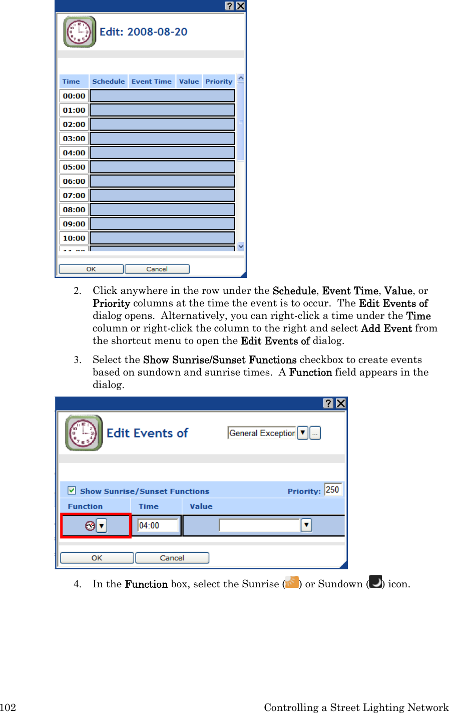 102  Controlling a Street Lighting Network  2. Click anywhere in the row under the Schedule, Event Time, Value, or Priority columns at the time the event is to occur.  The Edit Events of dialog opens.  Alternatively, you can right-click a time under the Time column or right-click the column to the right and select Add Event from the shortcut menu to open the Edit Events of dialog.   3. Select the Show Sunrise/Sunset Functions checkbox to create events based on sundown and sunrise times.  A Function field appears in the dialog.   4. In the Function box, select the Sunrise ( ) or Sundown ( ) icon.   