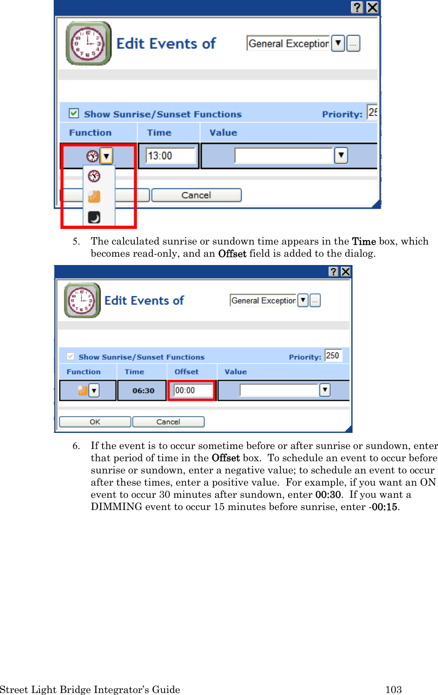  Street Light Bridge Integrator’s Guide         103  5. The calculated sunrise or sundown time appears in the Time box, which becomes read-only, and an Offset field is added to the dialog.    6. If the event is to occur sometime before or after sunrise or sundown, enter that period of time in the Offset box.  To schedule an event to occur before sunrise or sundown, enter a negative value; to schedule an event to occur after these times, enter a positive value.  For example, if you want an ON event to occur 30 minutes after sundown, enter 00:30.  If you want a DIMMING event to occur 15 minutes before sunrise, enter -00:15.  