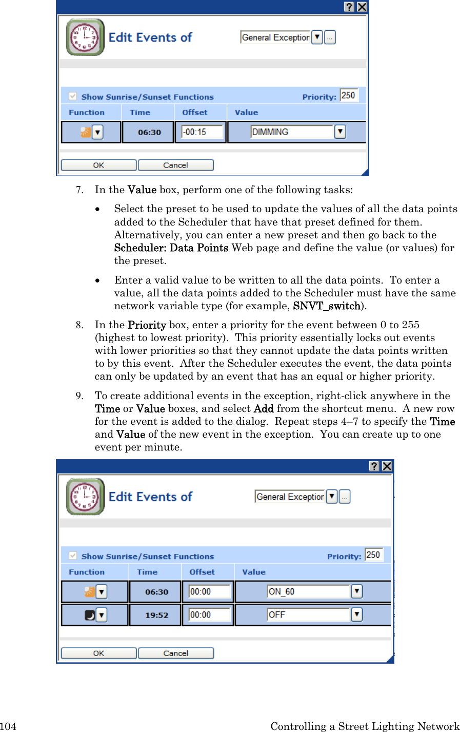 104  Controlling a Street Lighting Network  7. In the Value box, perform one of the following tasks: • Select the preset to be used to update the values of all the data points added to the Scheduler that have that preset defined for them. Alternatively, you can enter a new preset and then go back to the Scheduler: Data Points Web page and define the value (or values) for the preset.  • Enter a valid value to be written to all the data points.  To enter a value, all the data points added to the Scheduler must have the same network variable type (for example, SNVT_switch).   8. In the Priority box, enter a priority for the event between 0 to 255 (highest to lowest priority).  This priority essentially locks out events with lower priorities so that they cannot update the data points written to by this event.  After the Scheduler executes the event, the data points can only be updated by an event that has an equal or higher priority. 9. To create additional events in the exception, right-click anywhere in the Time or Value boxes, and select Add from the shortcut menu.  A new row for the event is added to the dialog.  Repeat steps 4–7 to specify the Time and Value of the new event in the exception.  You can create up to one event per minute.  
