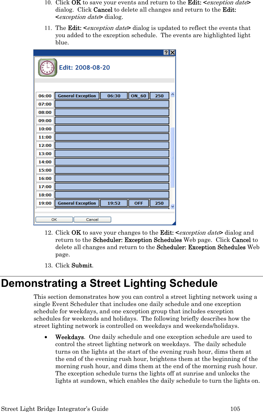  Street Light Bridge Integrator’s Guide         105 10. Click OK to save your events and return to the Edit: &lt;exception date&gt; dialog.  Click Cancel to delete all changes and return to the Edit: &lt;exception date&gt; dialog.   11. The Edit: &lt;exception date&gt; dialog is updated to reflect the events that you added to the exception schedule.  The events are highlighted light blue.   12. Click OK to save your changes to the Edit: &lt;exception date&gt; dialog and return to the Scheduler: Exception Schedules Web page.  Click Cancel to delete all changes and return to the Scheduler: Exception Schedules Web page.  13. Click Submit.  Demonstrating a Street Lighting Schedule  This section demonstrates how you can control a street lighting network using a single Event Scheduler that includes one daily schedule and one exception schedule for weekdays, and one exception group that includes exception schedules for weekends and holidays.  The following briefly describes how the street lighting network is controlled on weekdays and weekends/holidays.  • Weekdays.  One daily schedule and one exception schedule are used to control the street lighting network on weekdays.  The daily schedule turns on the lights at the start of the evening rush hour, dims them at the end of the evening rush hour, brightens them at the beginning of the morning rush hour, and dims them at the end of the morning rush hour.  The exception schedule turns the lights off at sunrise and unlocks the lights at sundown, which enables the daily schedule to turn the lights on. 