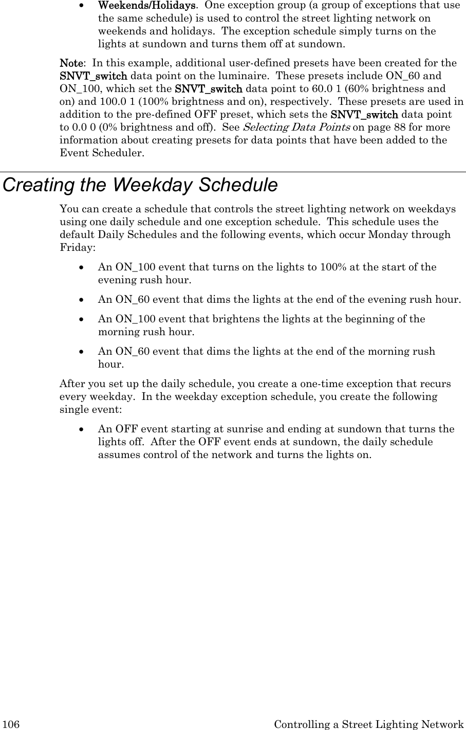 106  Controlling a Street Lighting Network • Weekends/Holidays.  One exception group (a group of exceptions that use the same schedule) is used to control the street lighting network on weekends and holidays.  The exception schedule simply turns on the lights at sundown and turns them off at sundown.   Note:  In this example, additional user-defined presets have been created for the SNVT_switch data point on the luminaire.  These presets include ON_60 and ON_100, which set the SNVT_switch data point to 60.0 1 (60% brightness and on) and 100.0 1 (100% brightness and on), respectively.  These presets are used in addition to the pre-defined OFF preset, which sets the SNVT_switch data point to 0.0 0 (0% brightness and off).  See Selecting Data Points on page 88 for more information about creating presets for data points that have been added to the Event Scheduler. Creating the Weekday Schedule  You can create a schedule that controls the street lighting network on weekdays using one daily schedule and one exception schedule.  This schedule uses the default Daily Schedules and the following events, which occur Monday through Friday:   • An ON_100 event that turns on the lights to 100% at the start of the evening rush hour.  • An ON_60 event that dims the lights at the end of the evening rush hour. • An ON_100 event that brightens the lights at the beginning of the morning rush hour.  • An ON_60 event that dims the lights at the end of the morning rush hour.   After you set up the daily schedule, you create a one-time exception that recurs every weekday.  In the weekday exception schedule, you create the following single event:  • An OFF event starting at sunrise and ending at sundown that turns the lights off.  After the OFF event ends at sundown, the daily schedule assumes control of the network and turns the lights on. 