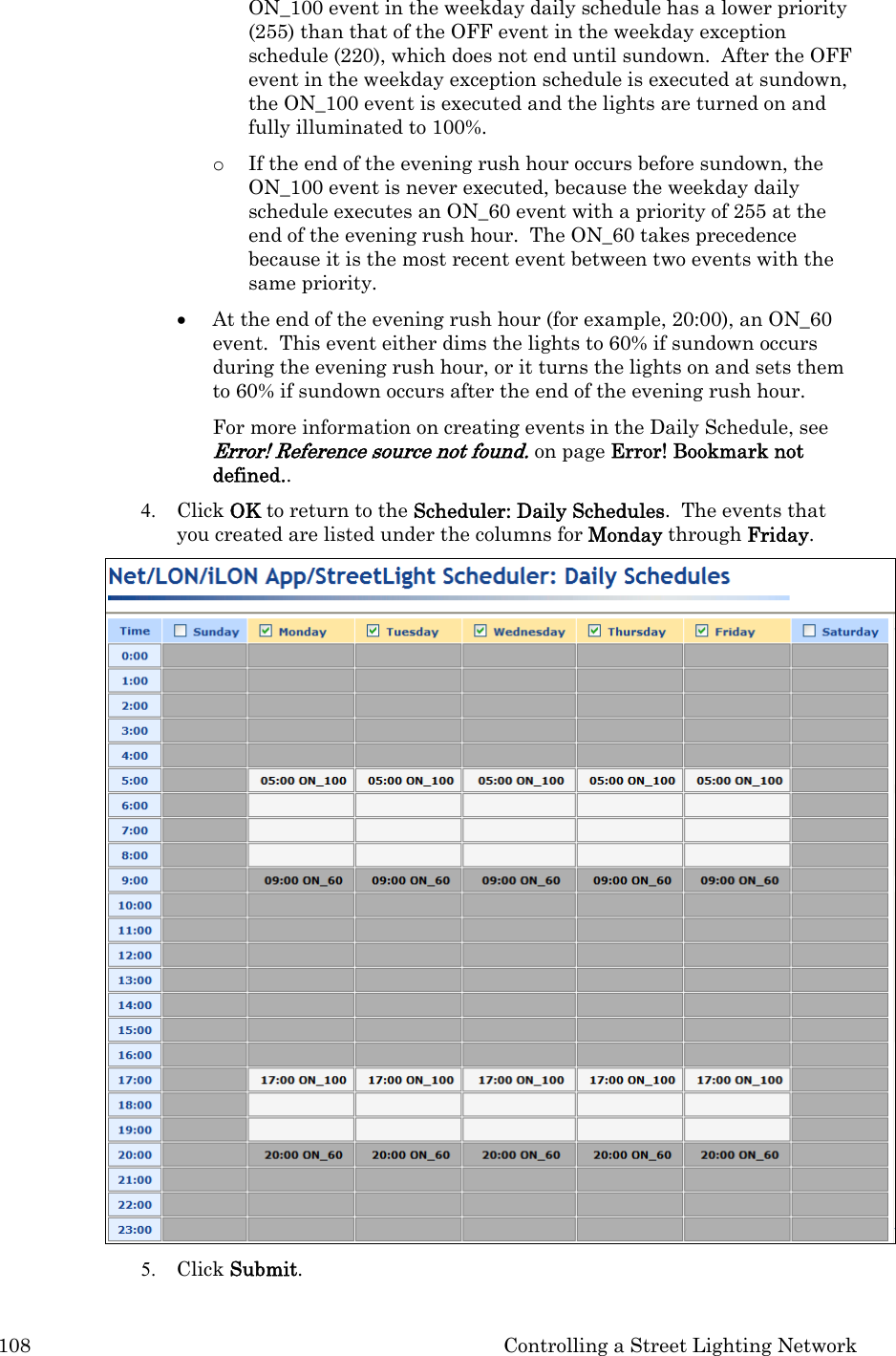 108  Controlling a Street Lighting Network ON_100 event in the weekday daily schedule has a lower priority (255) than that of the OFF event in the weekday exception schedule (220), which does not end until sundown.  After the OFF event in the weekday exception schedule is executed at sundown, the ON_100 event is executed and the lights are turned on and fully illuminated to 100%.   o If the end of the evening rush hour occurs before sundown, the ON_100 event is never executed, because the weekday daily schedule executes an ON_60 event with a priority of 255 at the end of the evening rush hour.  The ON_60 takes precedence because it is the most recent event between two events with the same priority.   • At the end of the evening rush hour (for example, 20:00), an ON_60 event.  This event either dims the lights to 60% if sundown occurs during the evening rush hour, or it turns the lights on and sets them to 60% if sundown occurs after the end of the evening rush hour.   For more information on creating events in the Daily Schedule, see Error! Reference source not found. on page Error! Bookmark not defined..  4. Click OK to return to the Scheduler: Daily Schedules.  The events that you created are listed under the columns for Monday through Friday.   5. Click Submit.  