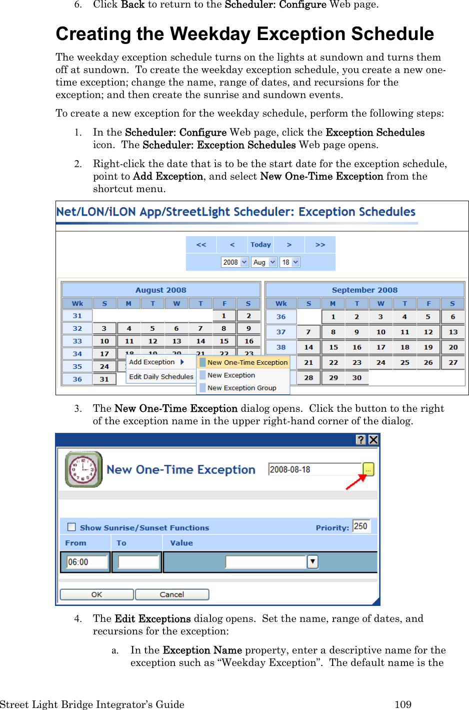  Street Light Bridge Integrator’s Guide         109 6. Click Back to return to the Scheduler: Configure Web page. Creating the Weekday Exception Schedule  The weekday exception schedule turns on the lights at sundown and turns them off at sundown.  To create the weekday exception schedule, you create a new one-time exception; change the name, range of dates, and recursions for the exception; and then create the sunrise and sundown events.  To create a new exception for the weekday schedule, perform the following steps: 1. In the Scheduler: Configure Web page, click the Exception Schedules icon.  The Scheduler: Exception Schedules Web page opens. 2. Right-click the date that is to be the start date for the exception schedule, point to Add Exception, and select New One-Time Exception from the shortcut menu.    3. The New One-Time Exception dialog opens.  Click the button to the right of the exception name in the upper right-hand corner of the dialog.   4. The Edit Exceptions dialog opens.  Set the name, range of dates, and recursions for the exception: a. In the Exception Name property, enter a descriptive name for the exception such as “Weekday Exception”.  The default name is the 
