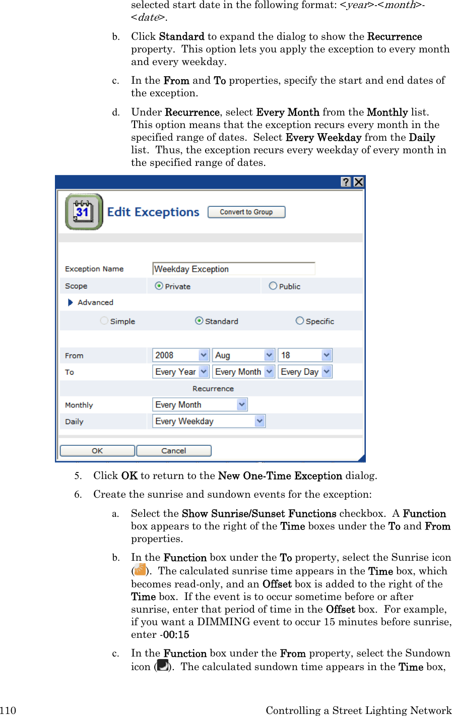 110  Controlling a Street Lighting Network selected start date in the following format: &lt;year&gt;-&lt;month&gt;-&lt;date&gt;.    b. Click Standard to expand the dialog to show the Recurrence property.  This option lets you apply the exception to every month and every weekday.  c. In the From and To properties, specify the start and end dates of the exception.  d. Under Recurrence, select Every Month from the Monthly list.  This option means that the exception recurs every month in the specified range of dates.  Select Every Weekday from the Daily list.  Thus, the exception recurs every weekday of every month in the specified range of dates.  5. Click OK to return to the New One-Time Exception dialog.   6. Create the sunrise and sundown events for the exception: a. Select the Show Sunrise/Sunset Functions checkbox.  A Function box appears to the right of the Time boxes under the To and From properties.  b. In the Function box under the To property, select the Sunrise icon ().  The calculated sunrise time appears in the Time box, which becomes read-only, and an Offset box is added to the right of the Time box.  If the event is to occur sometime before or after sunrise, enter that period of time in the Offset box.  For example, if you want a DIMMING event to occur 15 minutes before sunrise, enter -00:15 c. In the Function box under the From property, select the Sundown icon ( ).  The calculated sundown time appears in the Time box, 