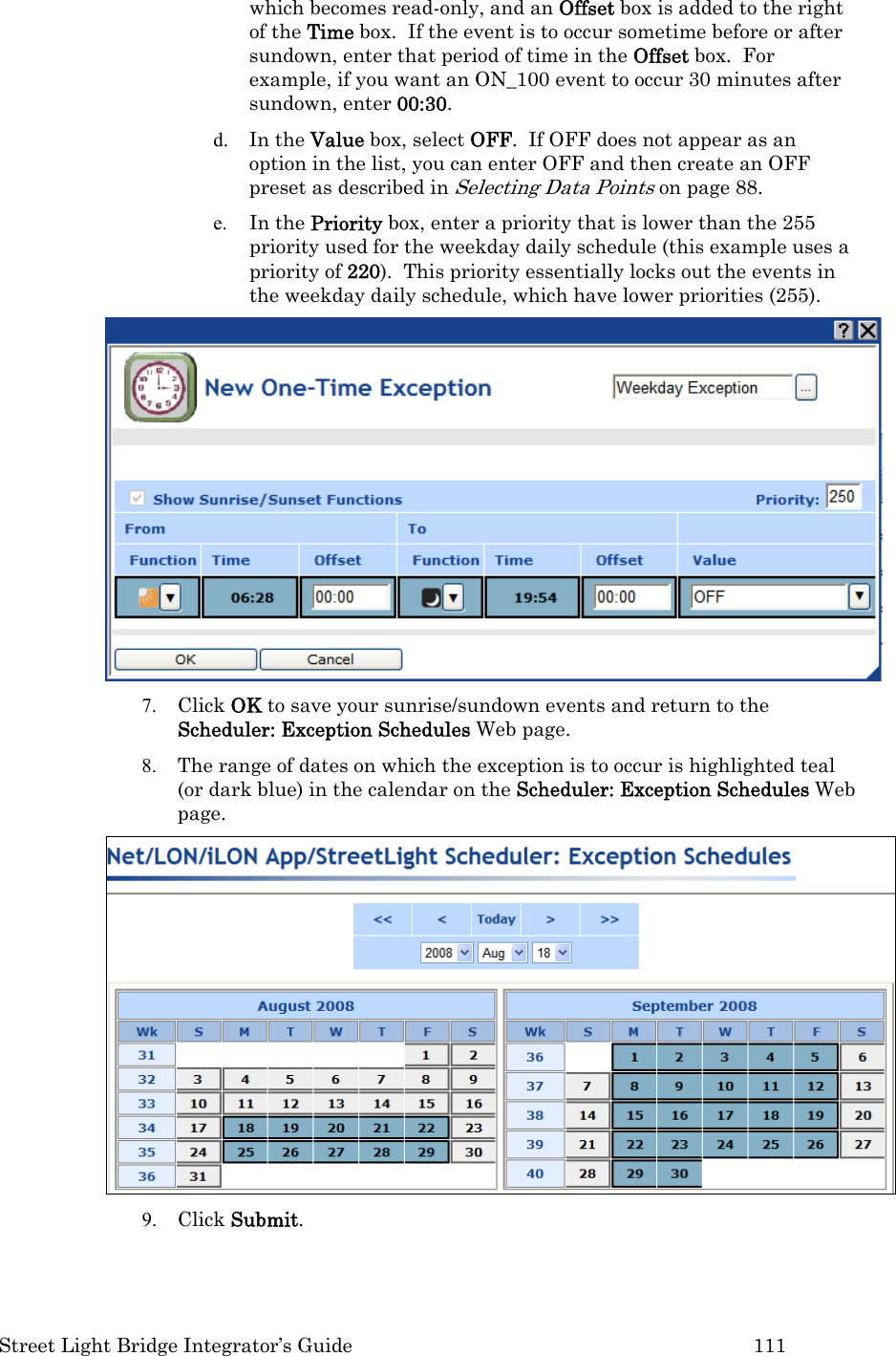  Street Light Bridge Integrator’s Guide         111 which becomes read-only, and an Offset box is added to the right of the Time box.  If the event is to occur sometime before or after sundown, enter that period of time in the Offset box.  For example, if you want an ON_100 event to occur 30 minutes after sundown, enter 00:30.   d. In the Value box, select OFF.  If OFF does not appear as an option in the list, you can enter OFF and then create an OFF preset as described in Selecting Data Points on page 88. e. In the Priority box, enter a priority that is lower than the 255 priority used for the weekday daily schedule (this example uses a priority of 220).  This priority essentially locks out the events in the weekday daily schedule, which have lower priorities (255).  7. Click OK to save your sunrise/sundown events and return to the Scheduler: Exception Schedules Web page. 8. The range of dates on which the exception is to occur is highlighted teal (or dark blue) in the calendar on the Scheduler: Exception Schedules Web page.  9. Click Submit. 