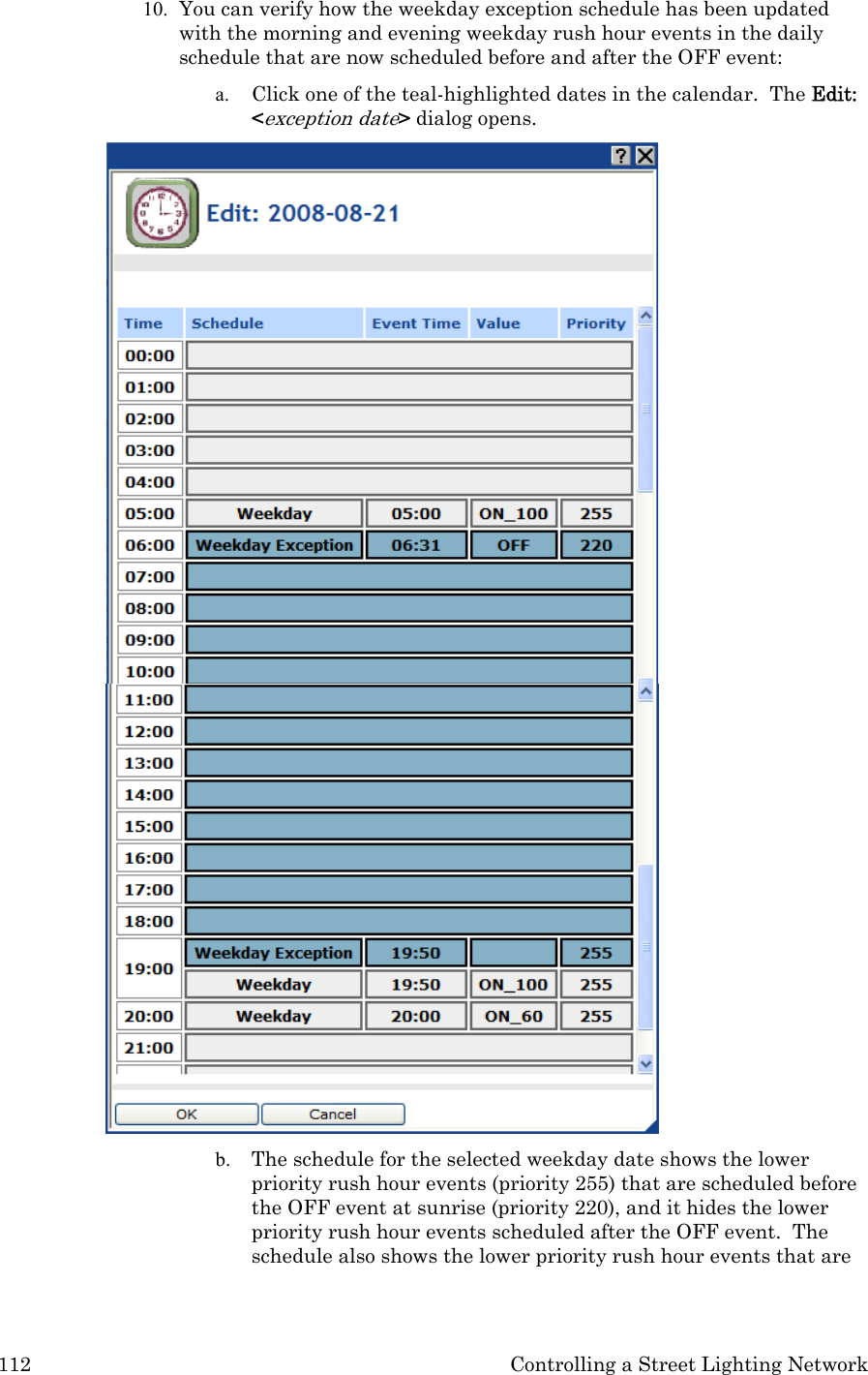 112  Controlling a Street Lighting Network 10. You can verify how the weekday exception schedule has been updated with the morning and evening weekday rush hour events in the daily schedule that are now scheduled before and after the OFF event: a. Click one of the teal-highlighted dates in the calendar.  The Edit: &lt;exception date&gt; dialog opens.   b. The schedule for the selected weekday date shows the lower priority rush hour events (priority 255) that are scheduled before the OFF event at sunrise (priority 220), and it hides the lower priority rush hour events scheduled after the OFF event.  The schedule also shows the lower priority rush hour events that are 