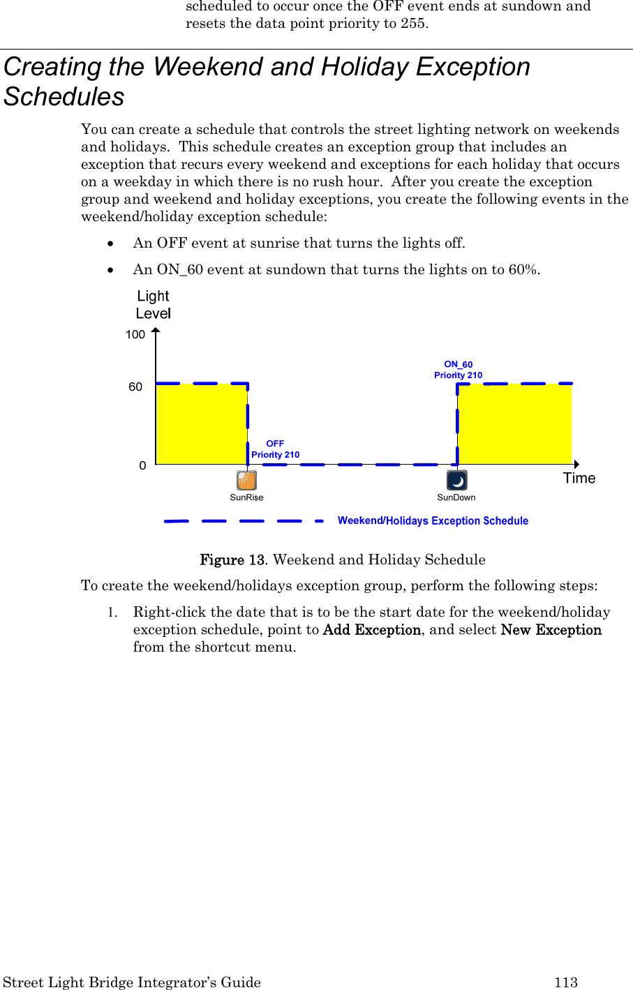  Street Light Bridge Integrator’s Guide         113 scheduled to occur once the OFF event ends at sundown and resets the data point priority to 255. Creating the Weekend and Holiday Exception Schedules  You can create a schedule that controls the street lighting network on weekends and holidays.  This schedule creates an exception group that includes an exception that recurs every weekend and exceptions for each holiday that occurs on a weekday in which there is no rush hour.  After you create the exception group and weekend and holiday exceptions, you create the following events in the weekend/holiday exception schedule:   • An OFF event at sunrise that turns the lights off.   • An ON_60 event at sundown that turns the lights on to 60%.  Figure 13. Weekend and Holiday Schedule To create the weekend/holidays exception group, perform the following steps: 1. Right-click the date that is to be the start date for the weekend/holiday exception schedule, point to Add Exception, and select New Exception from the shortcut menu. 