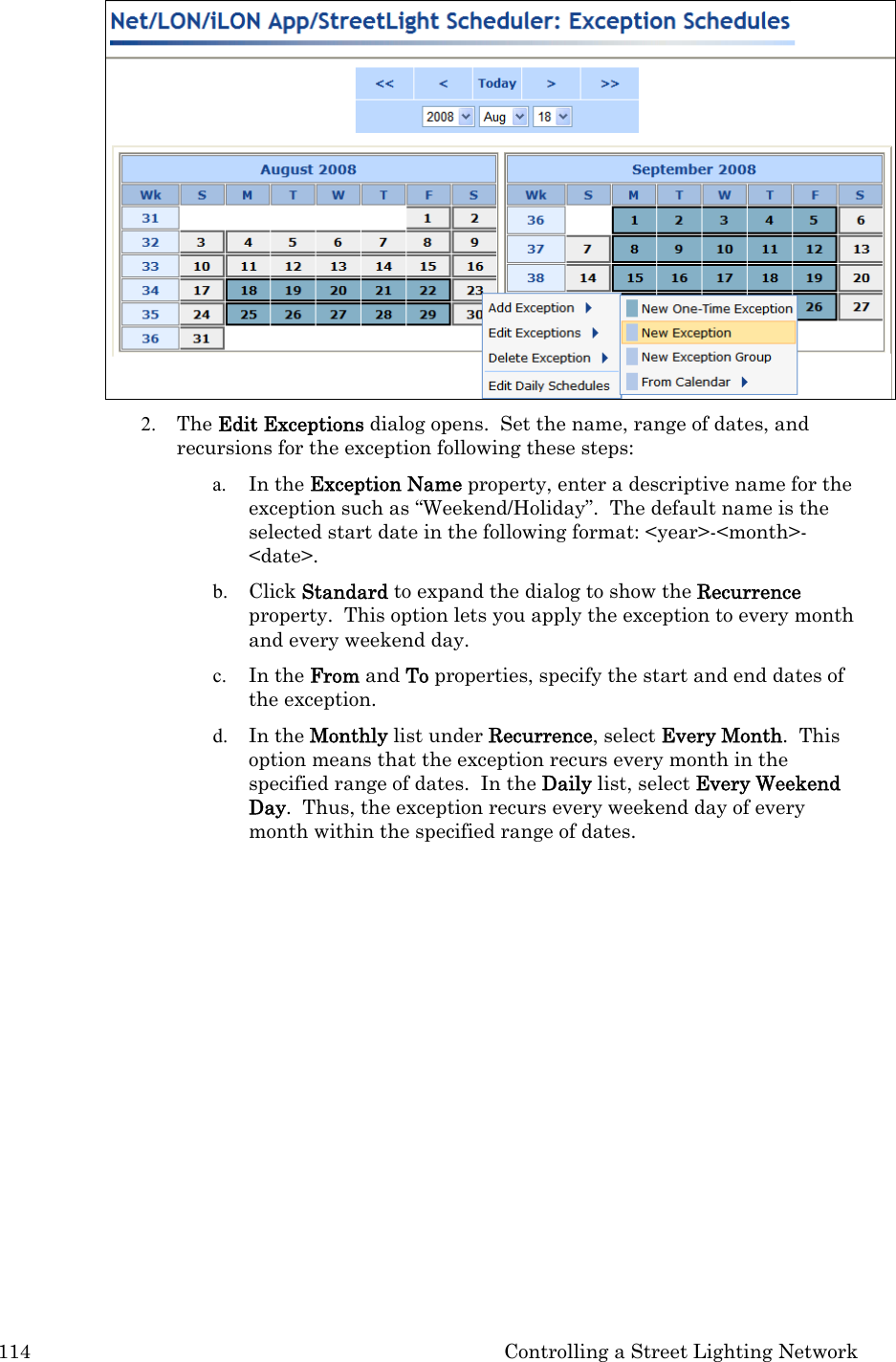 114  Controlling a Street Lighting Network  2. The Edit Exceptions dialog opens.  Set the name, range of dates, and recursions for the exception following these steps: a. In the Exception Name property, enter a descriptive name for the exception such as “Weekend/Holiday”.  The default name is the selected start date in the following format: &lt;year&gt;-&lt;month&gt;-&lt;date&gt;. b. Click Standard to expand the dialog to show the Recurrence property.  This option lets you apply the exception to every month and every weekend day.  c. In the From and To properties, specify the start and end dates of the exception.  d. In the Monthly list under Recurrence, select Every Month.  This option means that the exception recurs every month in the specified range of dates.  In the Daily list, select Every Weekend Day.  Thus, the exception recurs every weekend day of every month within the specified range of dates.  