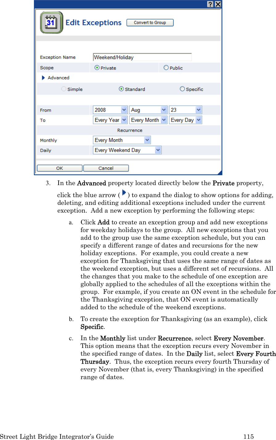  Street Light Bridge Integrator’s Guide         115  3. In the Advanced property located directly below the Private property, click the blue arrow ( ) to expand the dialog to show options for adding, deleting, and editing additional exceptions included under the current exception.  Add a new exception by performing the following steps: a. Click Add to create an exception group and add new exceptions for weekday holidays to the group.  All new exceptions that you add to the group use the same exception schedule, but you can specify a different range of dates and recursions for the new holiday exceptions.  For example, you could create a new exception for Thanksgiving that uses the same range of dates as the weekend exception, but uses a different set of recursions.  All the changes that you make to the schedule of one exception are globally applied to the schedules of all the exceptions within the group.  For example, if you create an ON event in the schedule for the Thanksgiving exception, that ON event is automatically added to the schedule of the weekend exceptions.   b. To create the exception for Thanksgiving (as an example), click Specific.  c. In the Monthly list under Recurrence, select Every November.  This option means that the exception recurs every November in the specified range of dates.  In the Daily list, select Every Fourth Thursday.  Thus, the exception recurs every fourth Thursday of every November (that is, every Thanksgiving) in the specified range of dates. 