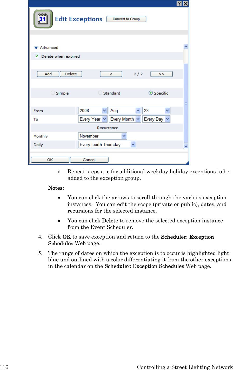 116  Controlling a Street Lighting Network  d. Repeat steps a–c for additional weekday holiday exceptions to be added to the exception group. Notes:  • You can click the arrows to scroll through the various exception instances.  You can edit the scope (private or public), dates, and recursions for the selected instance. • You can click Delete to remove the selected exception instance from the Event Scheduler. 4. Click OK to save exception and return to the Scheduler: Exception Schedules Web page. 5. The range of dates on which the exception is to occur is highlighted light blue and outlined with a color differentiating it from the other exceptions in the calendar on the Scheduler: Exception Schedules Web page. 