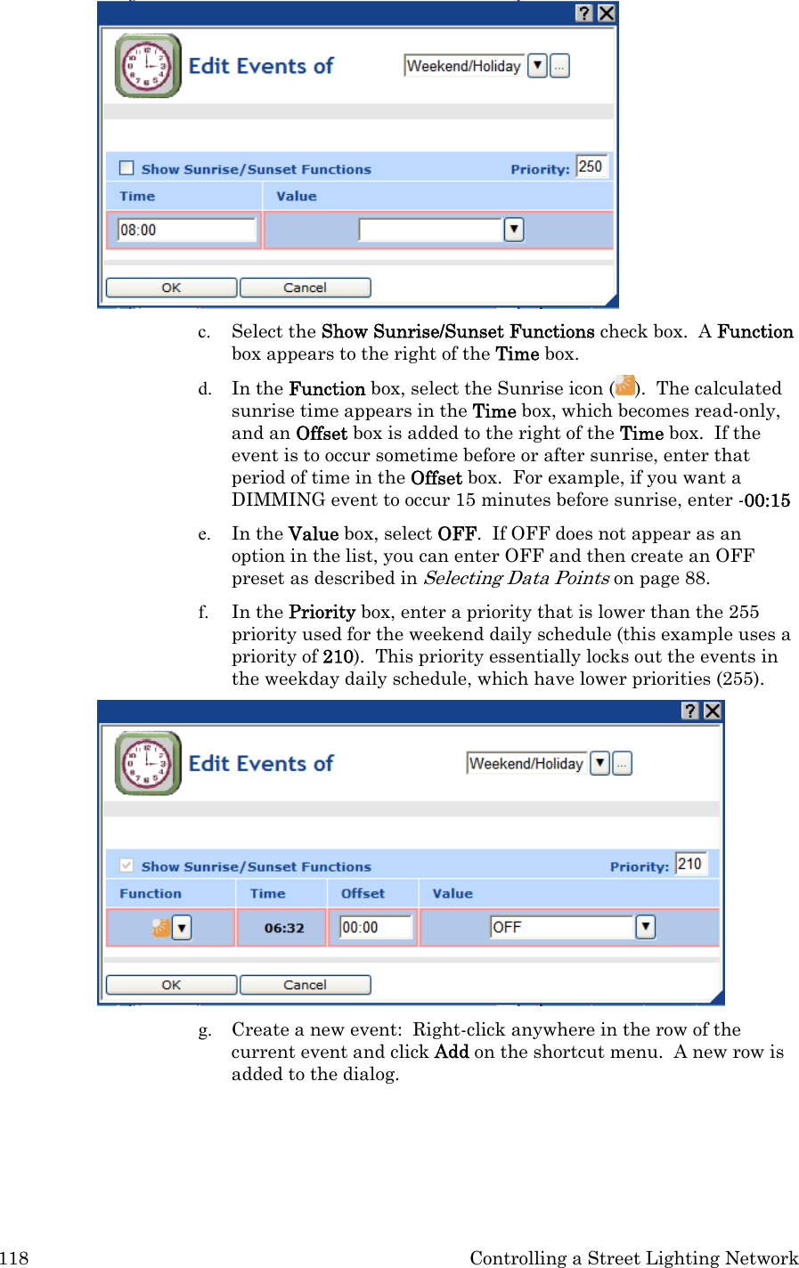 118  Controlling a Street Lighting Network  c. Select the Show Sunrise/Sunset Functions check box.  A Function box appears to the right of the Time box. d. In the Function box, select the Sunrise icon ( ).  The calculated sunrise time appears in the Time box, which becomes read-only, and an Offset box is added to the right of the Time box.  If the event is to occur sometime before or after sunrise, enter that period of time in the Offset box.  For example, if you want a DIMMING event to occur 15 minutes before sunrise, enter -00:15 e. In the Value box, select OFF.  If OFF does not appear as an option in the list, you can enter OFF and then create an OFF preset as described in Selecting Data Points on page 88. f. In the Priority box, enter a priority that is lower than the 255 priority used for the weekend daily schedule (this example uses a priority of 210).  This priority essentially locks out the events in the weekday daily schedule, which have lower priorities (255).  g. Create a new event:  Right-click anywhere in the row of the current event and click Add on the shortcut menu.  A new row is added to the dialog.  
