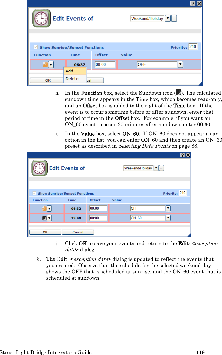  Street Light Bridge Integrator’s Guide         119  h. In the Function box, select the Sundown icon ( ). The calculated sundown time appears in the Time box, which becomes read-only, and an Offset box is added to the right of the Time box.  If the event is to occur sometime before or after sundown, enter that period of time in the Offset box.  For example, if you want an ON_60 event to occur 30 minutes after sundown, enter 00:30. i. In the Value box, select ON_60.  If ON_60 does not appear as an option in the list, you can enter ON_60 and then create an ON_60 preset as described in Selecting Data Points on page 88.  j. Click OK to save your events and return to the Edit: &lt;exception date&gt; dialog. 8. The Edit: &lt;exception date&gt; dialog is updated to reflect the events that you created.  Observe that the schedule for the selected weekend day shows the OFF that is scheduled at sunrise, and the ON_60 event that is scheduled at sundown. 