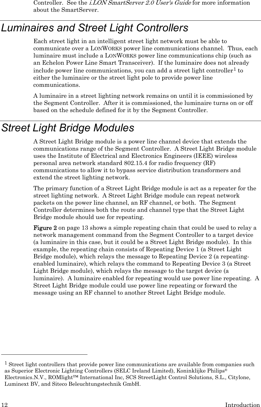 12  Introduction Controller.  See the i.LON SmartServer 2.0 User&apos;s Guide for more information about the SmartServer. Luminaires and Street Light Controllers  Each street light in an intelligent street light network must be able to communicate over a LONWORKS power line communications channel.  Thus, each luminaire must include a LONWORKS power line communications chip (such as an Echelon Power Line Smart Transceiver).  If the luminaire does not already include power line communications, you can add a street light controller1 to either the luminaire or the street light pole to provide power line communications.   A luminaire in a street lighting network remains on until it is commissioned by the Segment Controller.  After it is commissioned, the luminaire turns on or off based on the schedule defined for it by the Segment Controller. Street Light Bridge Modules A Street Light Bridge module is a power line channel device that extends the communications range of the Segment Controller.  A Street Light Bridge module uses the Institute of Electrical and Electronics Engineers (IEEE) wireless personal area network standard 802.15.4 for radio frequency (RF) communications to allow it to bypass service distribution transformers and extend the street lighting network. The primary function of a Street Light Bridge module is act as a repeater for the street lighting network.  A Street Light Bridge module can repeat network packets on the power line channel, an RF channel, or both.  The Segment Controller determines both the route and channel type that the Street Light Bridge module should use for repeating.   Figure 2 on page 13 shows a simple repeating chain that could be used to relay a network management command from the Segment Controller to a target device (a luminaire in this case, but it could be a Street Light Bridge module).  In this example, the repeating chain consists of Repeating Device 1 (a Street Light Bridge module), which relays the message to Repeating Device 2 (a repeating-enabled luminaire), which relays the command to Repeating Device 3 (a Street Light Bridge module), which relays the message to the target device (a luminaire).  A luminaire enabled for repeating would use power line repeating.  A Street Light Bridge module could use power line repeating or forward the message using an RF channel to another Street Light Bridge module.                                                    1 Street light controllers that provide power line communications are available from companies such as Superior Electronic Lighting Controllers (SELC Ireland Limited), Koninklijke Philips® Electronics.N.V., ROMlight™ International Inc, SCS StreetLight Control Solutions, S.L., Citylone, Luminext BV, and Siteco Beleuchtungstechnik GmbH. 