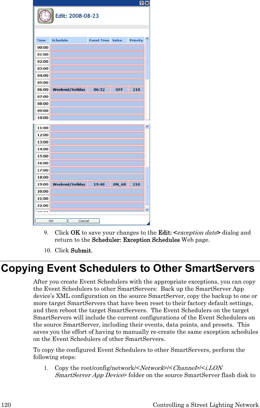 120  Controlling a Street Lighting Network   9. Click OK to save your changes to the Edit: &lt;exception date&gt; dialog and return to the Scheduler: Exception Schedules Web page.   10. Click Submit.  Copying Event Schedulers to Other SmartServers  After you create Event Schedulers with the appropriate exceptions, you can copy the Event Schedulers to other SmartServers:  Back up the SmartServer App device’s XML configuration on the source SmartServer, copy the backup to one or more target SmartServers that have been reset to their factory default settings, and then reboot the target SmartServers.  The Event Schedulers on the target SmartServers will include the current configurations of the Event Schedulers on the source SmartServer, including their events, data points, and presets.  This saves you the effort of having to manually re-create the same exception schedules on the Event Schedulers of other SmartServers.   To copy the configured Event Schedulers to other SmartServers, perform the following steps: 1. Copy the root/config/network/&lt;Network&gt;/&lt;Channel&gt;/&lt;i.LON SmartServer App Device&gt; folder on the source SmartServer flash disk to 